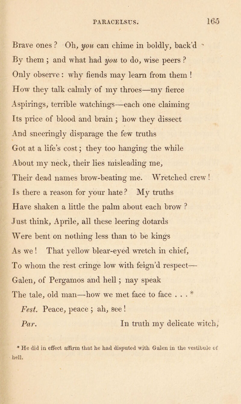 Brave ones ? Oh, you can chime in boldly, back’d * By them ; and what had you to do, wise peers ? Only observe: why fiends may learn from them ! How they talk calmly of my throes—my fierce Aspirings, terrible watchings—each one claiming Its price of blood and brain ; how they dissect And sneeringly disparage the few truths Got at a life’s cost; they too hanging the while About my neck, their lies misleading me. Their dead names brow-heating me. Wretched crew ! Is there a reason for your hate? My truths Have shaken a little the palm about each brow ? Just think, Aprile, all these leering dotards Were bent on nothing less than to be kings As we ! That yellow blear-eyed wretch in chief. To whom the rest cringe low with feign’d respect— Galen, of Pergamos and hell; nay speak The tale, old man—how we met face to face ... * Fest. Peace, peace ; ah, see ! Par. In truth my delicate witch, * He did in effect affirm that he had disputed with Galen in the vestibule of hell.