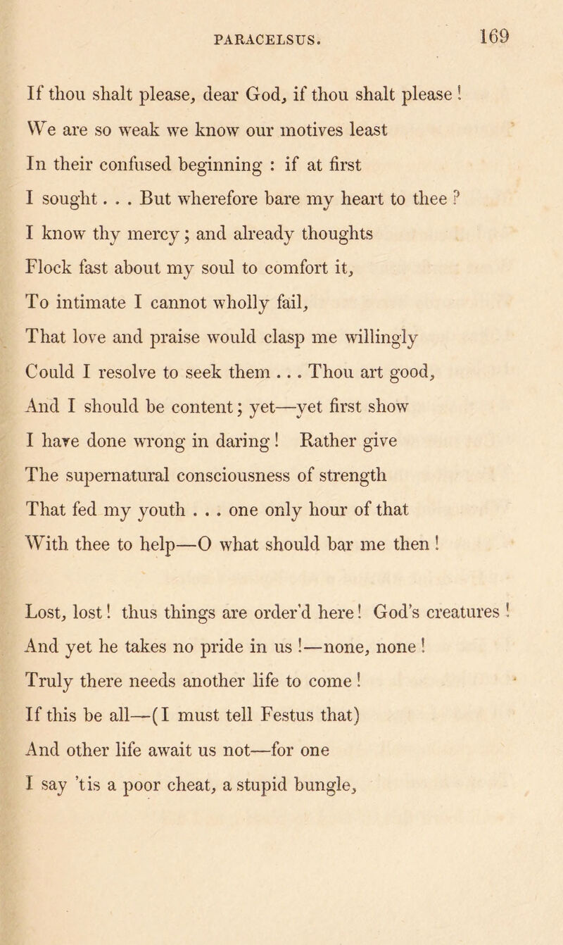 If tliou shalt please, clear God, if thou shalt please S We are so weak we know our motives least In their confused beginning : if at first I sought. . . But wherefore bare my heart to thee ? I know thy mercy; and already thoughts Flock fast about my soul to comfort it. To intimate I cannot wholly fail. That love and praise would clasp me willingly Could I resolve to seek them ... Thou art good. And I should be content; yet—yet first show I have done wrong in daring! Rather give The supernatural consciousness of strength That fed my youth . . . one only hour of that With thee to help—0 what should bar me then ! Lost, lost! thus things are order’d here! Gods creatures ! And yet he takes no pride in us !—none, none ! Truly there needs another life to come! If this be all—(I must tell Festus that) And other life await us not—for one I say’t is a poor cheat, a stupid bungle.