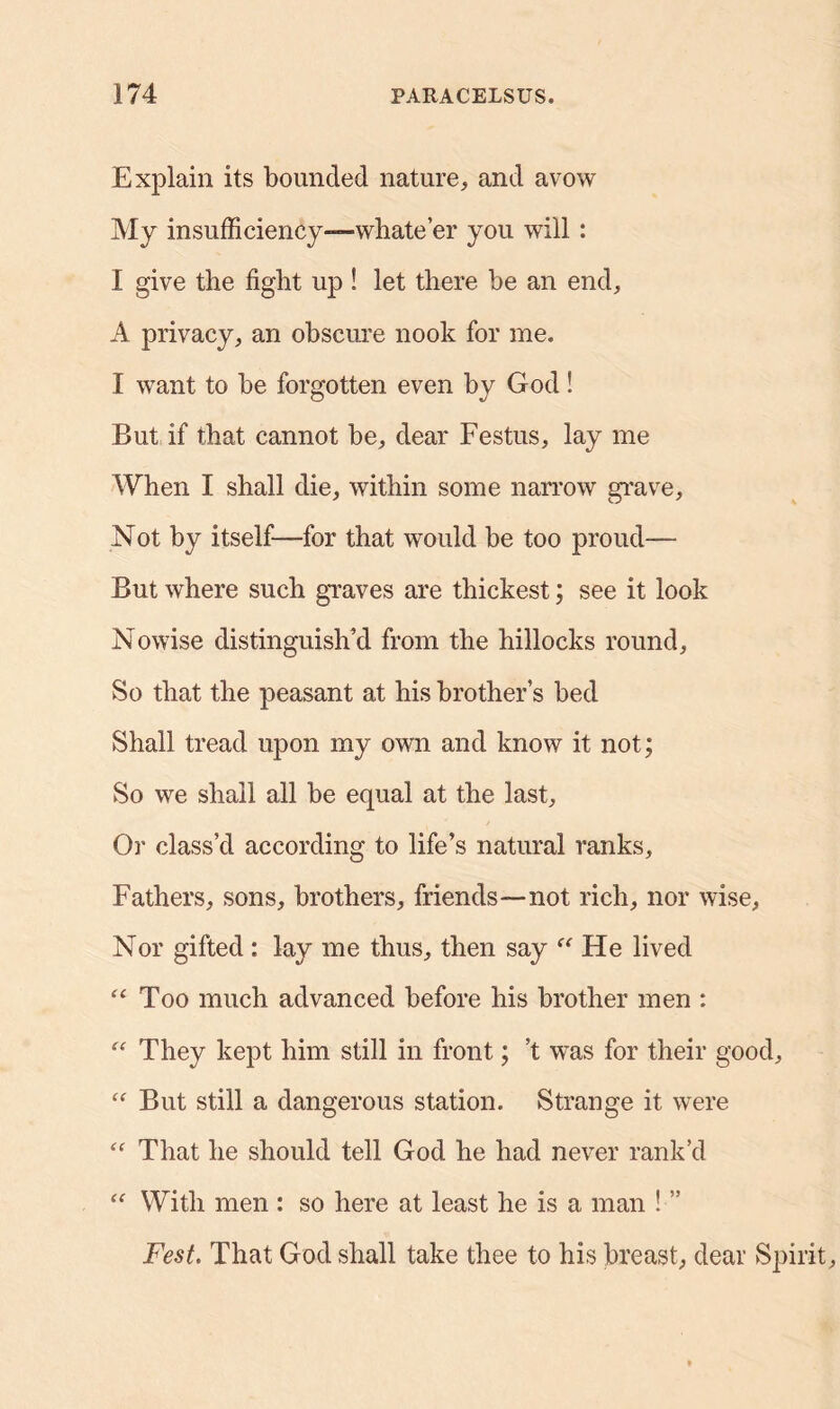 Explain its bounded nature, and avow My insufficiency—whate’er you will: I give the fight up ! let there be an end, A privacy, an obscure nook for me. I want to be forgotten even by God! But if that cannot be, dear Festus, lay me When I shall die, within some narrow grave. Not by itself—for that would be too proud— But where such graves are thickest; see it look Nowise distinguish’d from the hillocks round. So that the peasant at his brother’s bed Shall tread upon my own and know it not; So we shall all be equal at the last, Oi' class’d according to life’s natural ranks. Fathers, sons, brothers, friends—not rich, nor wise, Nor gifted : lay me thus, then say “ He lived “ Too much advanced before his brother men : “ They kept him still in front; ’t was for their good, “ But still a dangerous station. Strange it were “ That he should tell God he had never rank’d “ With men : so here at least he is a man ! ” Fest. That God shall take thee to his breast, dear Spirit,