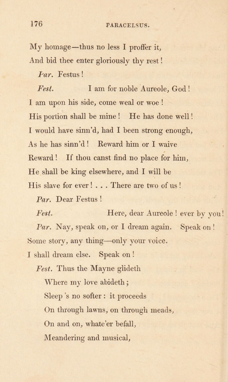 My homage—thus no less I proffer it, And hid thee enter gloriously thy rest! Par. Festus! Fest. I am for noble Aureole, God ! I am upon his side, come weal or woe ! His portion shall he mine ! He has done well! I would have sinn’d, had I been strong enough. As he has sinn’d! Reward him or I waive Reward! If thou canst find no place for him. He shall be king elsewhere, and I will be His slave for ever! . . . There are two of us ! Par. Dear Festus 1 Fest. Here, dear Aureole ! ever by you Par. Nay, speak on, or I dream again. Speak on ! Some story, any thing—only your voice. I shall dream else. Speak on ! Fest. Thus the Mayne glideth Where my love abideth; Sleep’s no softer : it proceeds On through lawns, on through meads. On and on, whate’er befall. Meandering and musical.