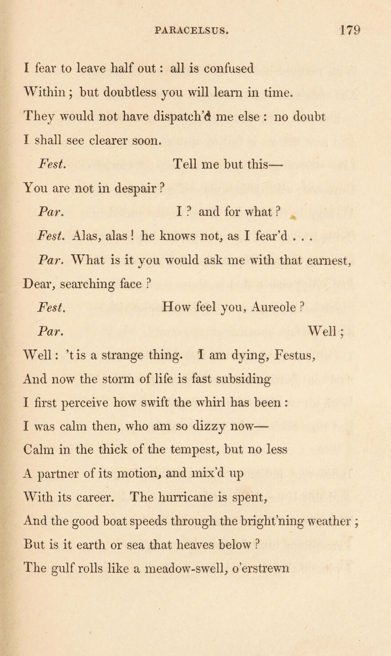 I fear to leave half out: all is confused Within; but doubtless you will learn in time. They would not have dispatch’d me else : no doubt I shall see clearer soon. Fest. Tell me but this—- You are not in despair ? Par. I ? and for what P Fest. Alas, alas! he knows not, as I fear’d . . . Par. What is it you would ask me with that earnest. Dear, searching face ? Fest. How feel you, Aureole ? Par. Well; Well: ’tis a strange thing. I am dying, Festus, And now the storm of life is fast subsiding I first perceive how swift the whirl has been : I was calm then, who am so dizzy now— Calm in the thick of the tempest, but no less A partner of its motion, and mix’d up With its career. The hurricane is spent. And the good boat speeds through the bright ning weather ; But is it earth or sea that heaves below ? The gulf rolls like a meadow-swell, o’erstrewn