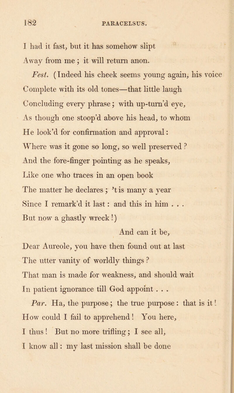 I had it fast, but it has somehow slipt Away from me ; it will return anon. Fest. (Indeed his cheek seems young again, his voice Complete with its old tones—that little laugh Concluding every phrase; with up-turn’d eye. As though one stoop’d above his head, to whom He look’d for confirmation and approval: Where was it gone so long, so well preserved ? And the fore-finger pointing as he speaks, Like one who traces in an open book The matter he declares ; ’t is many a year Since I remark’d it last: and this in him . . . But now a ghastly wreck!) And can it be. Dear Aureole, you have then found out at last The utter vanity of worldly things P That man is made for weakness, and should wait In patient ignorance till God appoint . . . Par. Ha, the purpose; the true purpose : that is it I How could I fail to apprehend! You here, I thus ! But no more trifling; I see all, I know all: my last mission shall be done