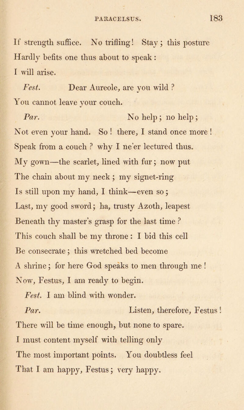 If strength suffice. No trifling! Stay; this posture Hardly befits one thus about to speak: I will arise. Fest. Dear Aureole, are you wild P You cannot leave your couch. Par. No help; no help; Not even your hand. So ! there, I stand once more ! Speak from a couch ? why I ne’er lectured thus. My gown—the scarlet, lined with fur; now put The chain about my neck ; my signet-ring Is still upon my hand, I think—even so; Last, my good sword; ha, trusty Azoth, leapest Beneath thy master’s grasp for the last time ? This couch shall be my throne : I bid this cell Be consecrate; this wretched bed become A shrine; for here God speaks to men through me ! Now, Festus, I am ready to begin. Fest. I am blind with wonder. Par. Listen, therefore, Festus ! There will be time enough, but none to spare. I must content myself with telling only The most important points. You doubtless feel That I am happy, Festus; very happy.