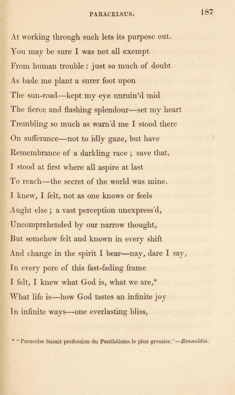 18 At working through such lets its purpose out. You may be sure I was not all exempt From human trouble: just so much of doubt As bade me plant a surer foot upon The sun-road-—kept my eye unruin’d mid The fierce and flashing splendour—set my heart Trembling so much as warn’d me I stood there On sufferance—not to idly gaze, but have Remembrance of a darkling race ; save that, I stood at first where all aspire at last To reach—the secret of the world was mine. I knew, I felt, not as one knows or feels Aught else ; a vast perception unexpress’d. Uncomprehended by our narrow thought. But somehow felt and known in every shift And change in the spirit I bear—nay, dare I say, I n every pore of this fast-fading frame I felt, I knew what God is, what we are,* What life is—how God tastes an infinite joy In infinite ways—one everlasting bliss, * “Paracelse faisait profession du Pantheisme le plus grossier.”—Renauldin,