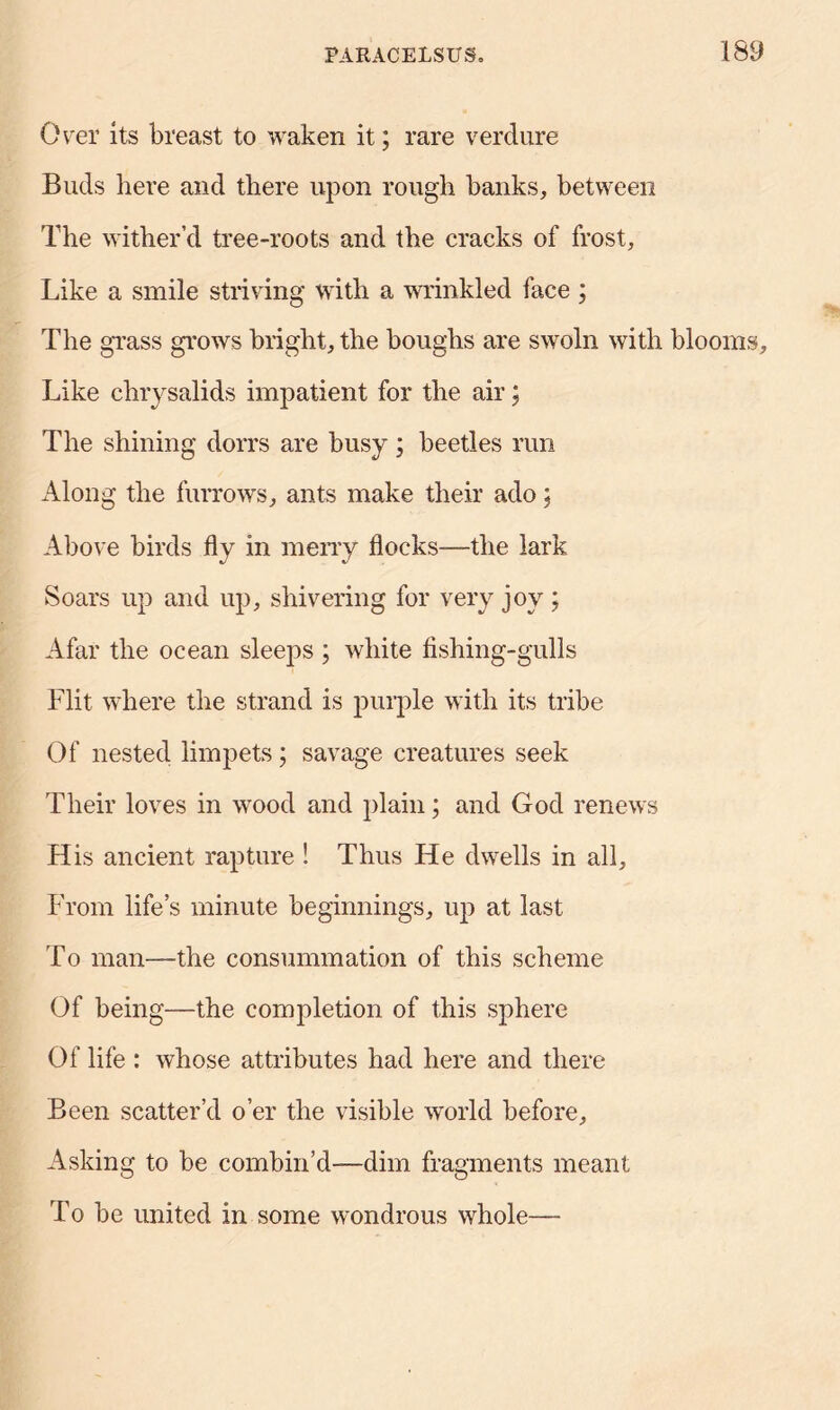 Over its breast to waken it; rare verdure Buds here and there upon rough banks, between The wither’d tree-roots and the cracks of frost. Like a smile striving with a wrinkled face ; The grass grows bright, the boughs are swoln with blooms. Like chrysalids impatient for the air; The shining dorrs are busy ; beetles run Along the furrows, ants make their ado: Above birds fly in merry flocks—the lark Soars up and up, shivering for very joy ; Afar the ocean sleeps ; white fishing-gulls Flit where the strand is purple with its tribe Of nested limpets; savage creatures seek Their loves in wood and plain; and God renews His ancient rapture ! Thus He dwells in all. From life’s minute beginnings, up at last To man—the consummation of this scheme Of being—the completion of this sphere Of life : whose attributes had here and there Been scatter’d o’er the visible world before. Asking to be combin’d—dim fragments meant To be united in some wondrous whole—