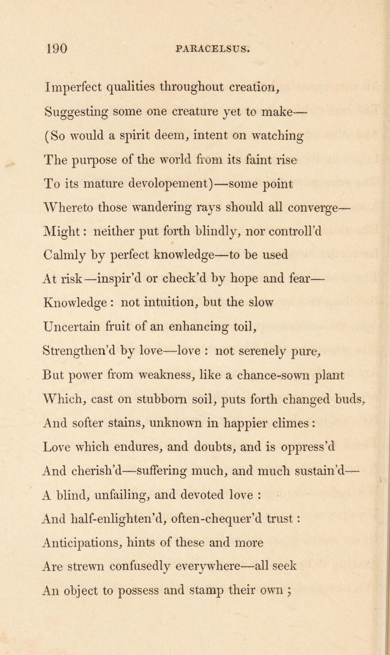 Imperfect qualities throughout creation. Suggesting some one creature yet to make—- (So would a spirit deem, intent on watching The purpose of the world from its faint rise To its mature devolopement)—some point Whereto those wandering rays should all converge— Might: neither put forth blindly, nor controllcl Calmly by perfect knowledge—to be used At risk—inspir’d or check’d by hope and fear— Knowledge : not intuition, but the slow Uncertain fruit of an enhancing toil. Strengthen’d by love—love : not serenely pure. But power from weakness, like a chance-sown plant Which, cast on stubborn soil, puts forth changed buds. And softer stains, unknown in happier climes: Love which endures, and doubts, and is oppress’d And cherish’d—suffering much, and much sustain’d—- A blind, unfailing, and devoted love : And half-enlighten’d, often-chequer’d trust: Anticipations, hints of these and more Are strewn confusedly everywhere—all seek An object to possess and stamp their own ;