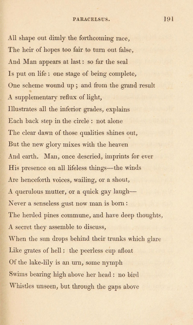All shape out dimly the forthcoming race. The heir of hopes too fair to turn out false. And Man appears at last: so far the seal Is put on life : one stage of being complete. One scheme wound up; and from the grand result A supplementary reflux of light. Illustrates all the inferior grades, explains Each back step in the circle : not alone The clear dawn of those qualities shines out, But the new glory mixes with the heaven And earth. Man, once descried, imprints for ever His presence on all lifeless things—the winds Are henceforth voices, wailing, or a shout, A querulous mutter, or a quick gay laugh— Never a senseless gust now man is born : The herded pines commune, and have deep thoughts, A secret they assemble to discuss. When the sun drops behind their trunks which glare Like grates of hell: the peerless cup afloat Of the lake-lilv is an urn, some nymph Swims bearing high above her head : no bird Whistles unseen, hut through the gaps above