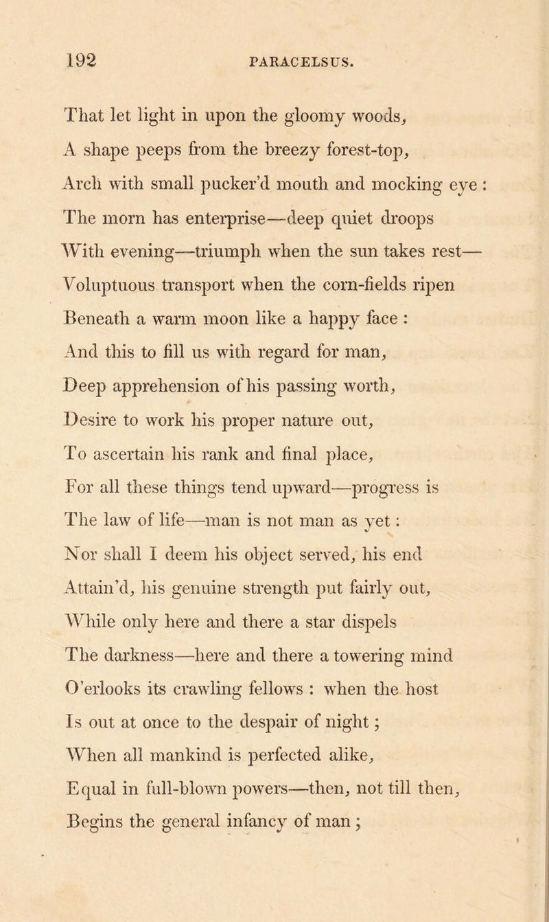 That let light in upon the gloomy woods, A shape peeps from the breezy forest-top. Arch with small pucker’d mouth and mocking eye The morn has enterprise—deep quiet droops With evening-triumph when the sun takes rest— Voluptuous transport when the corn-fields ripen Beneath a warm moon like a happy face : And this to fill us with regard for man, Deep apprehension of his passing worth, Desire to work his proper nature out. To ascertain his rank and final place. For all these things tend upward—progress is The law of life—man is not man as yet: Nor shall I deem his object served, his end Attain’d, his genuine strength put fairly out. While only here and there a star dispels The darkness—here and there a towering mind O’erlooks its crawling fellows : when the host Is out at once to the despair of night; When all mankind is perfected alike. Equal in full-blown powers—then, not till then. Begins the general infancy of man ;