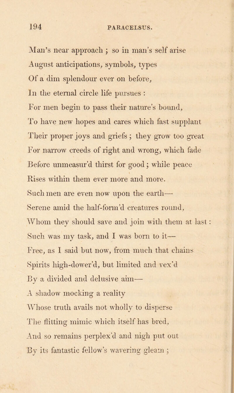 Man’s near approach ; so in man’s self arise August anticipations, symbols, types Of a dim splendour ever on before. In the eternal circle life pursues : For men begin to pass their nature’s bound. To have new hopes and cares which fast supplant Their proper joys and griefs ; they grow too great For narrow creeds of right and wrong, which fade Before unmeasur’d thirst for good; while peace Rises within them ever more and more. Such men are even now upon the earth— Serene amid the half-form’d creatures round, Whom they should save and join with them at last Such was my task, and I was born to it— Free, as I said but now', from much that chains Spirits high-dow'er’d, but limited and vex’d By a divided and delusive aim— A shadow mocking a reality Whose truth avails not wholly to disperse The flitting mimic which itself has bred. And so remains perplex’d and nigh put out By its fantastic fellow’s wavering gleam ;