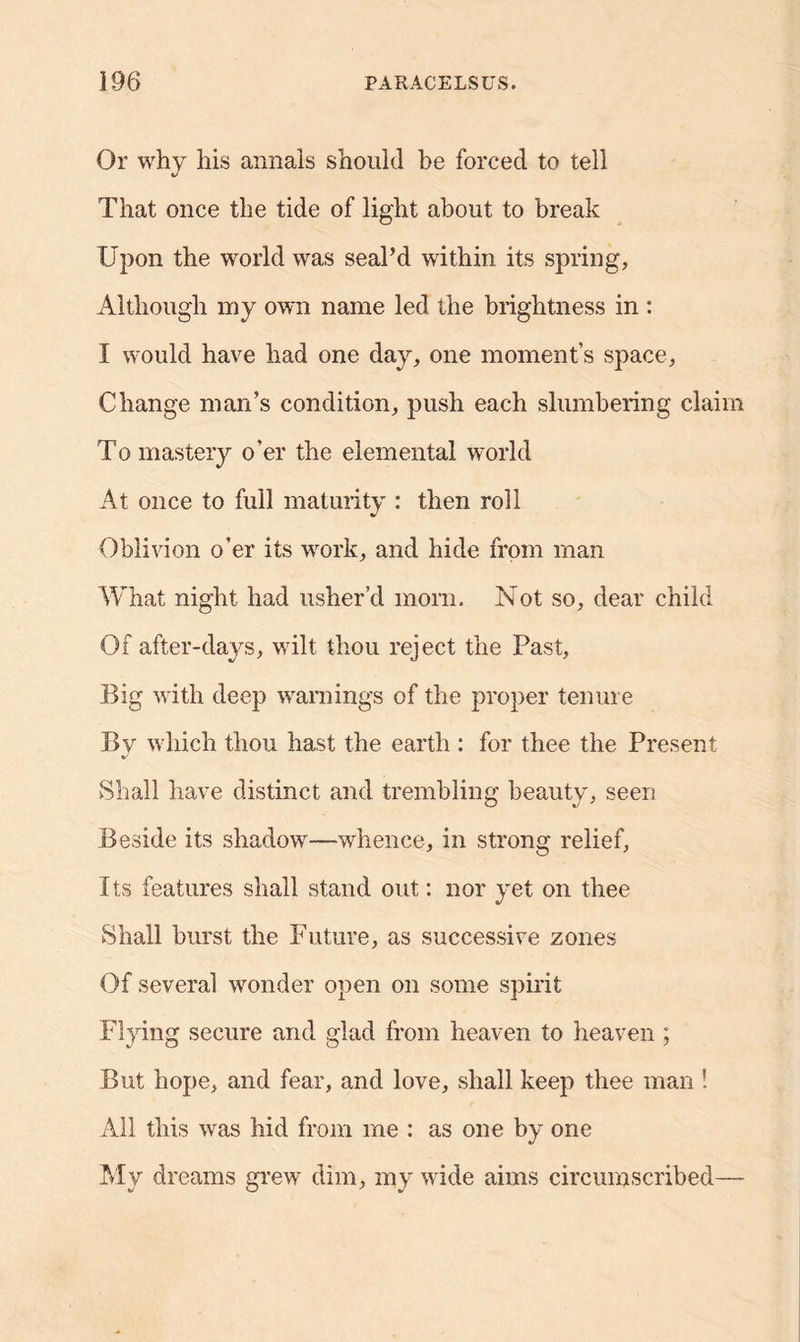 Or why his annals should he forced to tell That once the tide of light about to break Upon the world was seal’d within its spring, Although my own name led the brightness in : I would have had one day, one moment’s space, Change man’s condition, push each slumbering claim To mastery o’er the elemental world At once to full maturity : then roll Oblivion o’er its work, and hide from man What night had usher’d morn. Not so, dear child Of after-days, wilt thou reject the Past, Big with deep warnings of the proper tenure By which thou hast the earth : for thee the Present Shall have distinct and trembling beauty, seen Beside its shadow—whence, in strong relief, Its features shall stand out: nor yet on thee Shall burst the Future, as successive zones Of several wonder open on some spirit Flying secure and glad from heaven to heaven ; But hope, and fear, and love, shall keep thee man ! All this was hid from me : as one by one My dreams grew dim, my wide aims circumscribed—