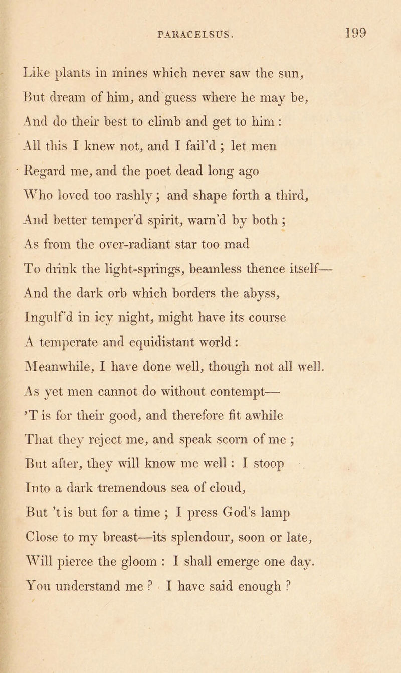 Like plants in mines which never saw the sun, But dream of him, and guess where he may be, And do their best to climb and get to him : All this I knew not, and I fail’d ; let men Regard me, and the poet dead long ago Who loved too rashly; and shape forth a third. And better temper'd spirit, warn’d by both ; As from the over-radiant star too mad To drink the light-springs, beamless thence itself— And the dark orb which borders the abyss. Ingulf’d in icy night, might have its course A temperate and equidistant world: Meanwhile, I have done well, though not all well. As yet men cannot do without contempt—- ’T is for their good, and therefore fit awhile That they reject me, and speak scorn of me ; But after, they will know me well : I stoop Into a dark tremendous sea of cloud, But’t is but for a time ; I press God’s lamp Close to my breast—its splendour, soon or late, Will pierce the gloom : I shall emerge one day. You understand me P I have said enough ?