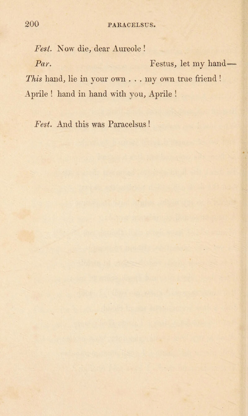 Fest. Now die, dear Aureole ! Par. Festus, let my hand This hand, lie in your own . . . my own true friend ! Aprile ! hand in hand with you, Aprile ! Fest. And this was Paracelsus!