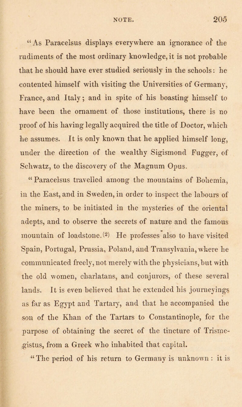 “As Paracelsus displays everywhere an ignorance of the rudiments of the most ordinary knowledge, it is not probable that he should have ever studied seriously in the schools: he contented himself with visiting the Universities of Germany, France, and Italy; and in spite of his boasting himself to have been the ornament of those institutions, there is no proof of his having legally acquired the title of Doctor, which he assumes. It is only known that he applied himself long, under the direction of the wealthy Sigismond Fugger, of Schwatz, to the discovery of the Magnum Opus. “ Paracelsus travelled among the mountains of Bohemia, in the East, and in Sweden, in order to inspect the labours of the miners, to be initiated in the mysteries of the oriental adepts, and to observe the secrets of nature and the famous mountain of loadstone.!2) He professes also to have visited Spain, Portugal, Prussia, Poland, and Transylvania, where he communicated freely, not merely with the physicians, but Avith the old women, charlatans, and conjurors, of these several lands. It is even believed that he extended his journeyings as far as Egypt and Tartary, and that he accompanied the son of the Khan of the Tartars to Constantinople, for the purpose of obtaining the secret of the tincture of Trisme- .gistus, from a Greek who inhabited that capital. “The period of his return to Germany is unknown : it is