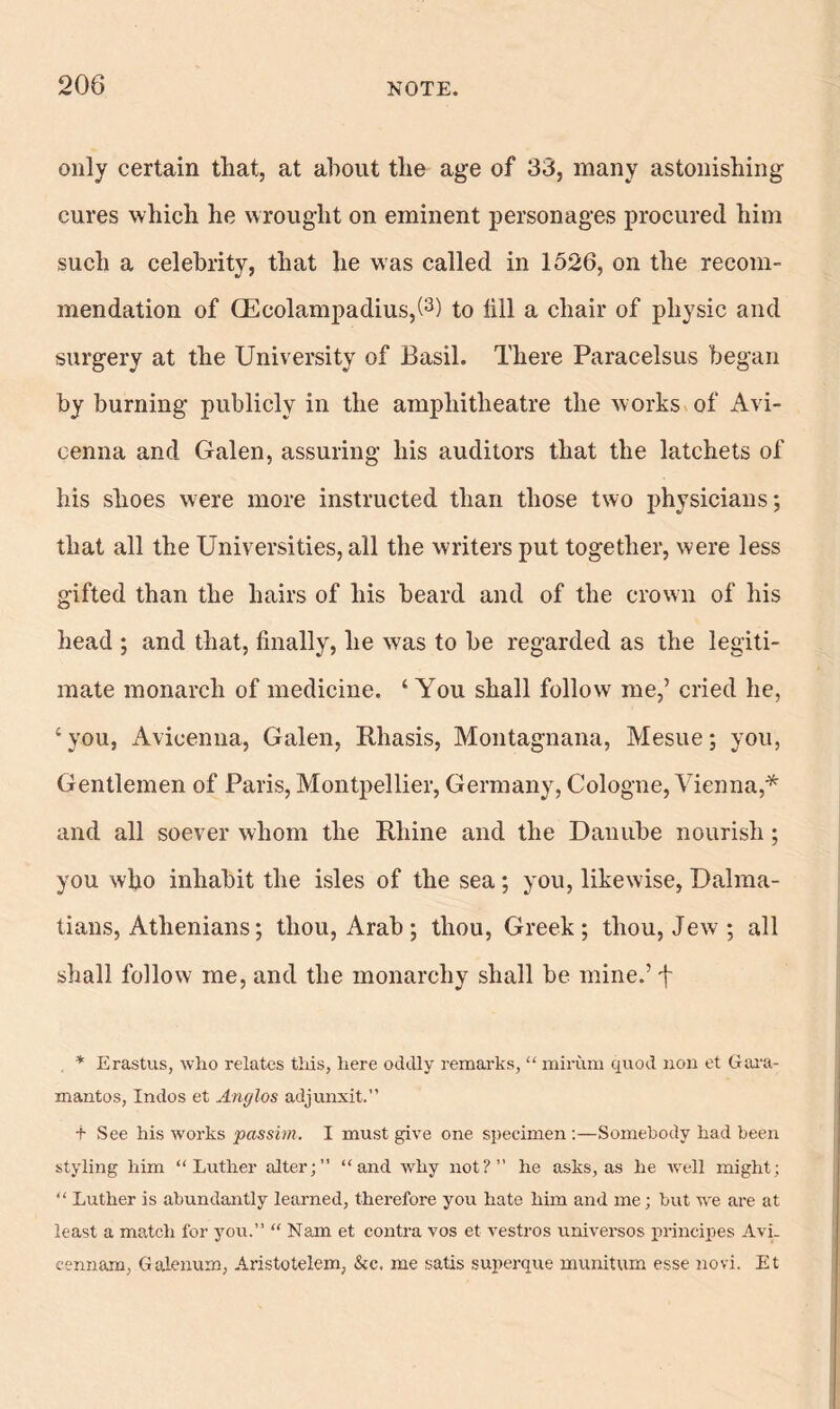 only certain that, at about tlie age of 33, many astonishing cures which he wrought on eminent personages procured him such a celebrity, that he was called in 1526, on the recom- mendation of CEcolampadius,(3) to fill a chair of physic and surgery at the University of Basil. There Paracelsus began by burning publicly in the amphitheatre the works of Avi- cenna and Galen, assuring his auditors that the latchets of his shoes were more instructed than those two physicians; that all the Universities, all the writers put together, were less gifted than the hairs of his beard and of the crown of his head ; and that, finally, he was to be regarded as the legiti- mate monarch of medicine. ‘You shall follow me,’ cried he, ‘ you, Avicenna, Galen, Rhasis, Montagnana, Mesue; you, Gentlemen of Paris, Montpellier, Germany, Cologne, Vienna,* and all soever whom the Rhine and the Danube nourish ; you who inhabit the isles of the sea ; you, likewise, Dalma- tians, Athenians; thou, Arab ; thou, Greek; thou, Jew ; all shall follow me, and the monarchy shall be mine.’ f * Erastus, who relates this, here oddly remarks, “ mirum quod non et Gara- mantos, Indos et Anglos adjunxit.” t See his works passim. I must give one specimen :—Somebody had been styling him “Luther alter;” “and why not?” he asks, as he well might; “ Luther is abundantly learned, therefore you hate him and me; but we are at least a match for you.” “ Nam et contra vos et vestros universos principes Avi. cennam, Galenum, Aristotelem, &c. me satis superque munitum esse novi. Et