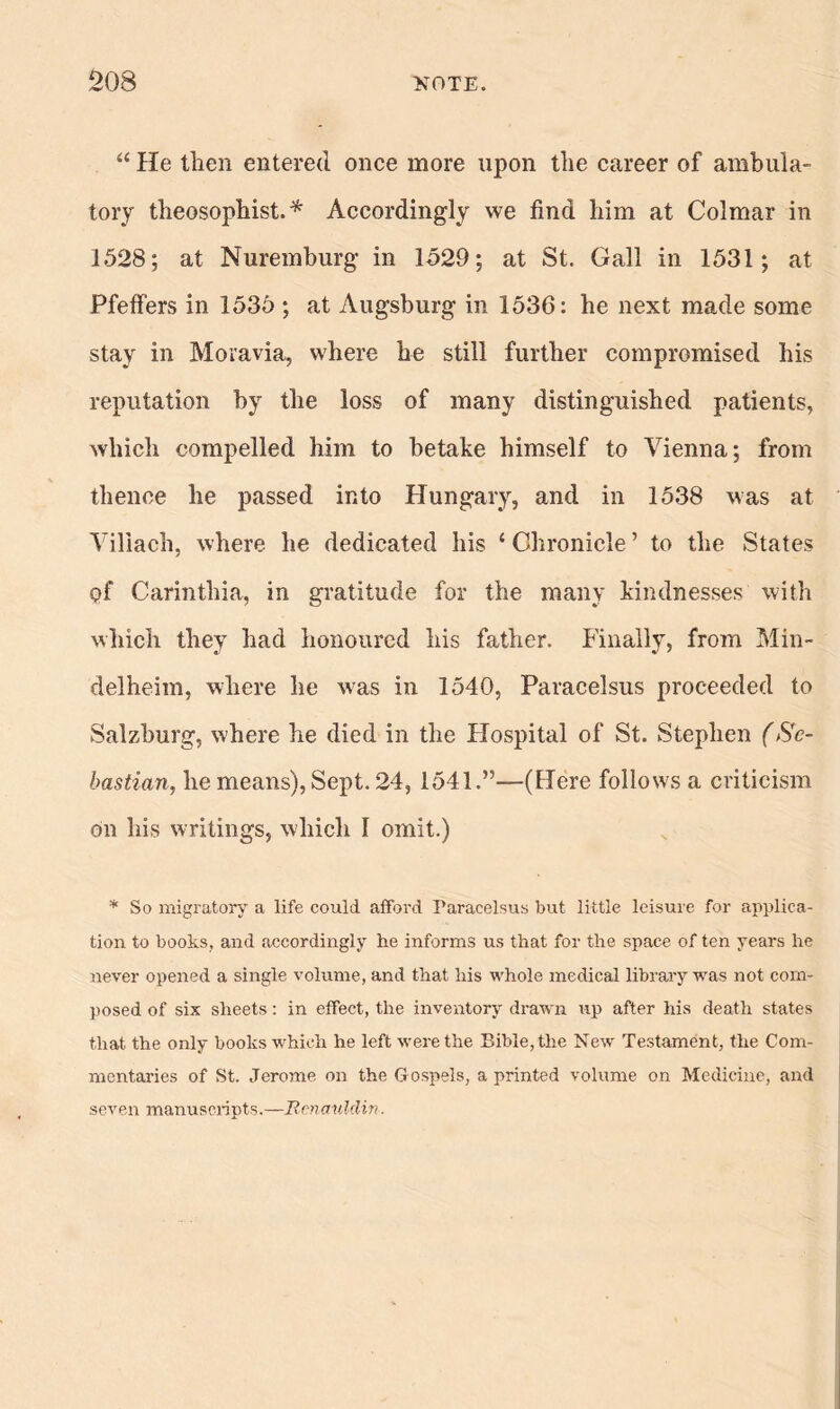 “ He then entered once more upon the career of ambula- tory theosophist. * Accordingly we find him at Colmar in 1528; at Nuremburg in 1529; at St. Gall in 1531; at Pfeifers in 1535 ; at Augsburg in 1536: he next made some stay in Moravia, where he still further compromised his reputation by the loss of many distinguished patients, which compelled him to betake himself to Vienna; from thence he passed into Hungary, and in 1538 was at Viliach, where he dedicated his ‘ Chronicle ’ to the States q£ Carinthia, in gratitude for the many kindnesses with which they had honoured his father, finally, from Min- delheim, where he was in 1540, Paracelsus proceeded to Salzburg, where he died in the Hospital of St. Stephen (Se- bastian, he means), Sept. 24, 1541.”—(Here follows a criticism on his writings, which 1 omit.) * So migratory a life could afford Paracelsus but little leisure for applica- tion to books, and accordingly lie informs us that for the space of ten years he never opened a single volume, and that his whole medical library was not com- posed of six sheets: in effect, the inventory drawn up after his death states that the only books which he left were the Bible, the New Testament, the Com- mentaries of St. Jerome on the G ospels, a printed volume on Medicine, and seven manuscripts.—Rcnauldin.