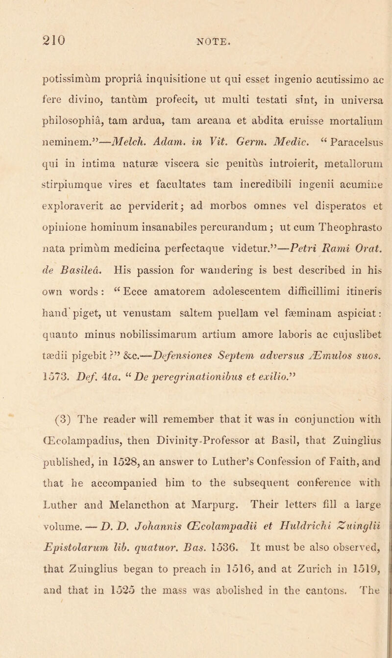 potissimum propria inquisitione ut qui esset ingenio acutissimo ac fere divino, tantum profecit, ait multi testati sint, in universa philosophic, tarn ardua, tain arcana et abdita eruisse mortalimn neminem.”—Melch. Adam, in Vit. Germ. Medic. “ Paracelsus qui in intima naturae viscera sic penitus introierit, metallorum stirpiumque vires et facilitates tam incredibili ingenii acumine exploraverit ac perviderit; ad morbos omnes vel disperatos et opinione hominum insanabiles percurandum ; ut cum Theophrasto nata primum medicina perfectaque videtur.”—Petri Rami Orat. de Basiled. His passion for wandering is best described in his own words: “Ecce amatorem adolescentem difficillimi itineris hand'piget, ut venustam saltern puellam vel faeminam aspiciat: quanto minus nobilissimarum artium amore laboris ac cujuslibet tsedii pigebit ?” &c.—Defensiones Septem adversus JEmulos suos. 1573. Def. 4ta. “ De peregrinationibus et exilio.” (3) The reader will remember that it was in conjunction with (Ec-olampadius, then Divinity-Professor at Basil, that Zuinglius published, in 1528, an answer to Luther’s Confession of Faith, and that he accompanied him to the subsequent conference with ! Luther and Melancthon at Marpurg. Their letters fill a large volume. — P. D. Johannis CEcolampadii et Huldrichi Zuinglii Epistolarum lib. quatuor. Bas. 1536. It must be also observed, ! that Zuinglius began to preach in 1516, and at Zurich in 1519, and that in 1525 the mass was abolished in the cantons. The