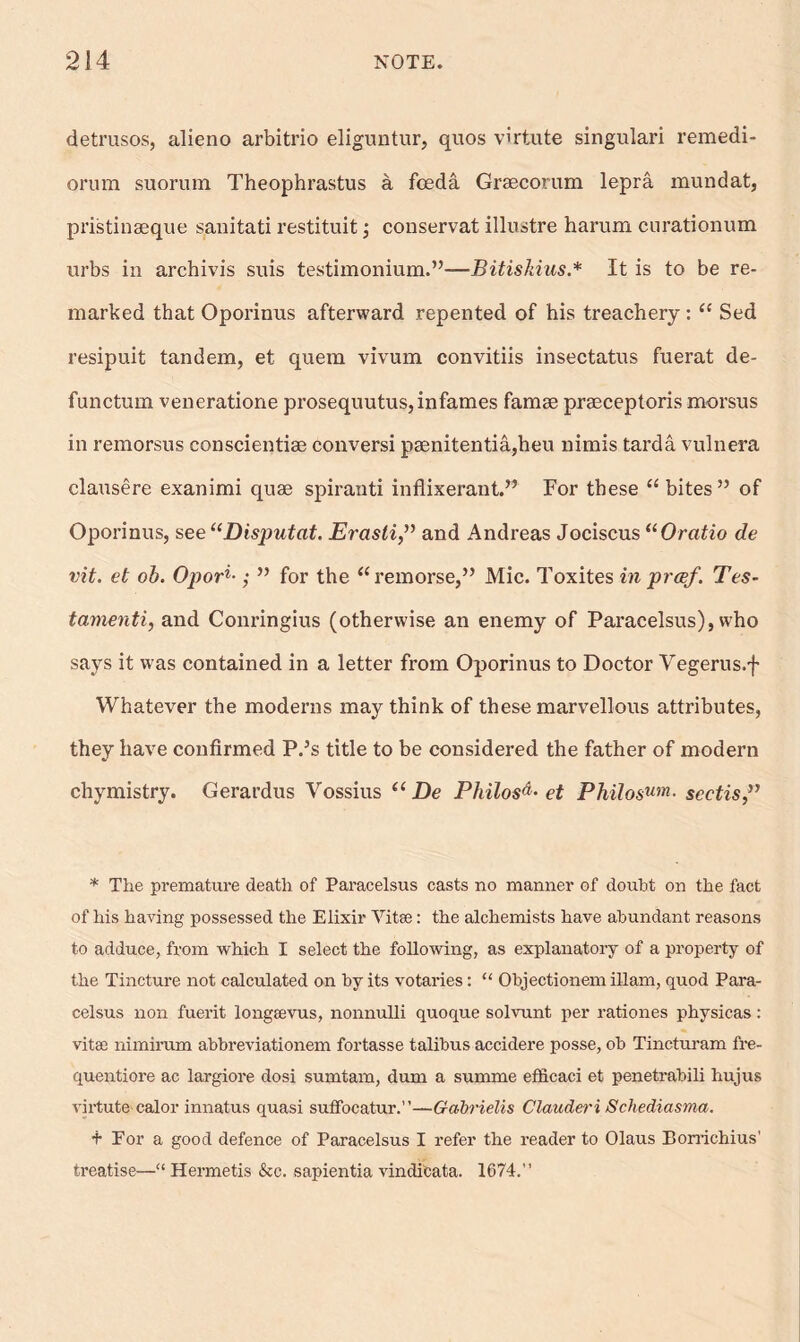 detrusos, alieno arbitrio eliguntur, quos virtute singulari remedi- orum suorum Theophrastus a foeda Grsecorum lepra rnundat, pristinseque sanitati restituit; conservat illustre harum curationum urbs in archivis suis testimonium.”—Bitiskius.* It is to be re- marked that Oporinus afterward repented of his treachery: “ Sed resipuit tandem, et quem vivum convitiis insectatus fuerat de- functum veneratione prosequutus,infames famse praeceptoris morsus in remorsus conscientiae conversi paenitentia,heu nimis tarda vulnera clausere exanimi quae spiranti inflixerant.” For these “bites” of Oporinus, see “Disputat. Erasti,” and Andreas Jociscus “Oratio de vit. et ob. Opori•; ” for the “remorse,” Mic. Toxites in prcef. Tes- tamenti, and Conringius (otherwise an enemy of Paracelsus), who says it was contained in a letter from Oporinus to Doctor Vegerus.f Whatever the moderns may think of these marvellous attributes, they have confirmed P.5s title to be considered the father of modern chymistry. Gerardus Vossius “fie Philos^- et Philosum■ seetis,” * The premature death of Paracelsus casts no manner of doubt on the fact of his having possessed the Elixir Yitee: the alchemists have abundant reasons to adduce, from which I select the following, as explanatory of a property of the Tincture not calculated on by its votaries: “ Objectionem illam, quod Para- celsus non fuerit longeevus, nonnulli quoque solvunt per rationes physicas: vitae nimirum abbreviationem fortasse talibus accidere posse, ob Tincturam fre- quentiore ac largiore dosi sumtam, dum a summe efficaci et penetrabili hujus virtute calor innatus quasi suffocatur.”—Gabrielis Clauderi Schediasma. t for a good defence of Paracelsus I refer the reader to Olaus Borrichius' treatise—“ Hermetis &c. sapientia vindi'cata. 1674.”