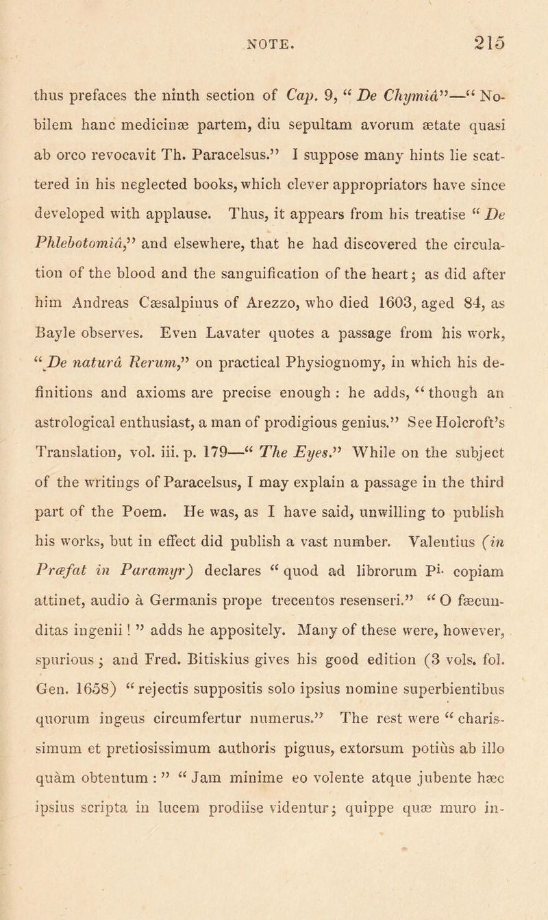 thus prefaces the ninth section of Cap. 9, “ De Chymid”—■“ No- bilem hanc medicinse partem, diu sepultam avorum setate quasi ab orco revocavit Th. Paracelsus.” I suppose many hints lie scat- tered in his neglected books, which clever appropriators have since developed with applause. Thus, it appears from his treatise “ De PhlebotomidJ’ and elsewhere, that he had discovered the circula- tion of the blood and the sanguification of the heart; as did after him Andreas Caesalpinus of Arezzo, who died 1603, aged 84, as Bayle observes. Even Lavater quotes a passage from his work, “De naturd Rerum,” on practical Physiognomy, in which his de- finitions and axioms are precise enough : he adds, “ though an astrological enthusiast, a man of prodigious genius.” See Holcroft’s Translation, vol. iii. p. 179—“ The Eyes.” While on the subject of the writings of Paracelsus, I may explain a passage in the third part of the Poem. He was, as I have said, unwilling to publish his works, but in effect did publish a vast number. Valentius (in Prcefat in Paramyr) declares “ quod ad librorum Pi- copiam attinet, audio a Germanis prope trecentos resenseri.” <c O faecun- ditas ingenii ! ” adds he appositely. Many of these were, however, spurious ; and Fred. Bitiskius gives his good edition (3 vols. fol. Gen. 1658) “rejectis suppositis solo ipsius nomine superbientibus quorum ingeus circumfertur numerus.” The rest were “ charis- simum et pretiosissimum autlioris piguus, extorsum potius ab illo quam obtentum : ” “ Jam minime eo volente atque jubente ha^c ipsius scripta in lucem prodiise videntur; quippe qu® muro in-