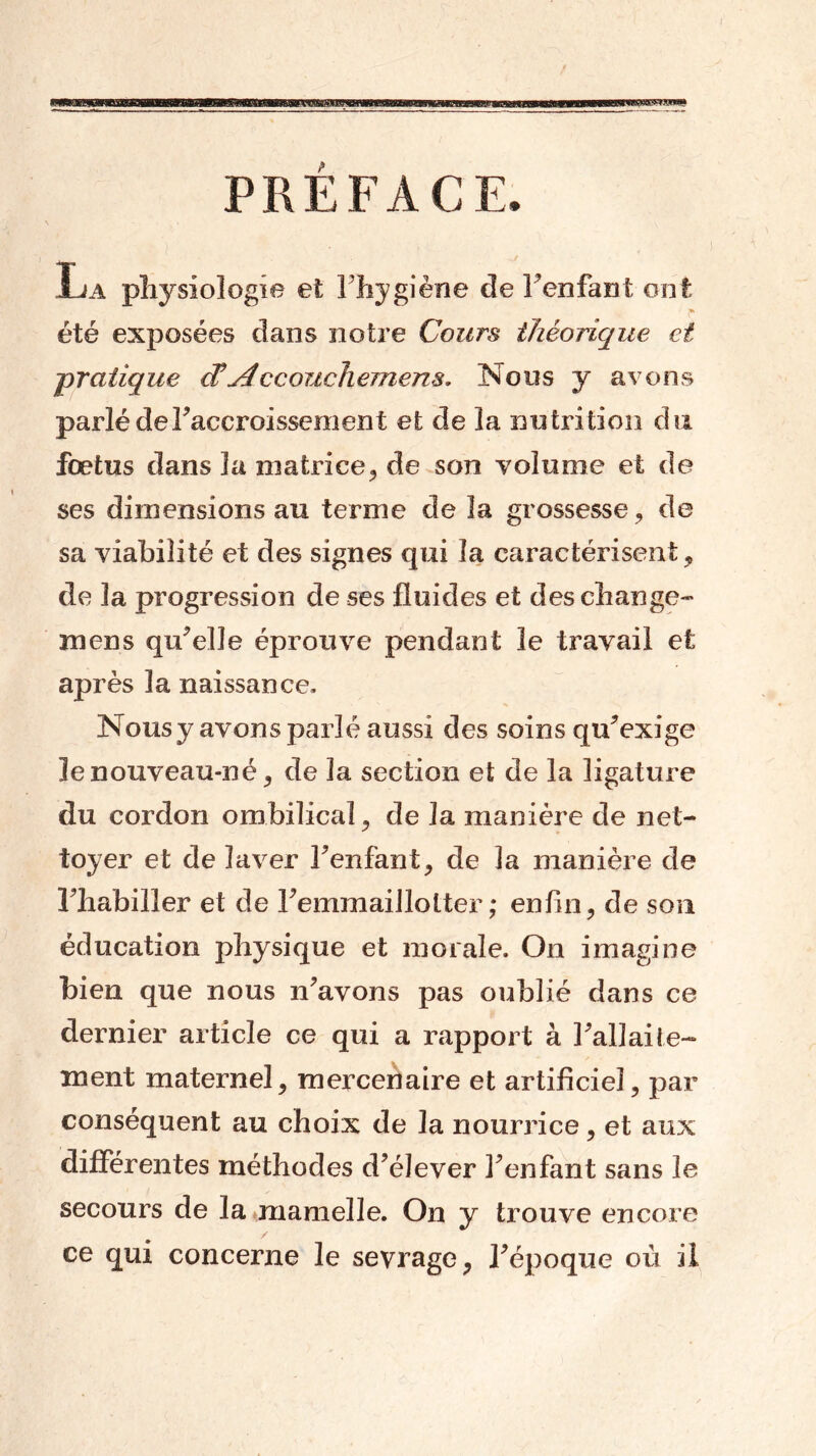 PREFACE, La physiologie et l’hygiène de l’enfant ont été exposées dans notre Cours théorique ci -pratique et\AccoiicTiemens* Nous y avons parlé de l’accroissement et de la nutrition du foetus dans 3a matrice, de son volume et de ses dimensions au terme de la grossesse, de sa viabilité et des signes qui la caractérisent, de la progression de ses fluides et des change- ra en s qu’elle éprouve pendant le travail et après la naissance. Nous y avons parlé aussi des soins qu’exige le nouveau-né, de la section et de la ligature du cordon ombilical, de la manière de net- toyer et de laver l’enfant, de la manière de Fhabiller et de Femmaillotter ; enfin, de son éducation physique et morale. On imagine bien que nous n’avons pas oublié dans ce dernier article ce qui a rapport à hall alte- rnent maternel, mercenaire et artificiel, par conséquent au choix de la nourrice, et aux différentes méthodes d’élever l’enfant sans le secours de la mamelle. On y trouve encore / ce qui concerne le sevrage, F époque où il
