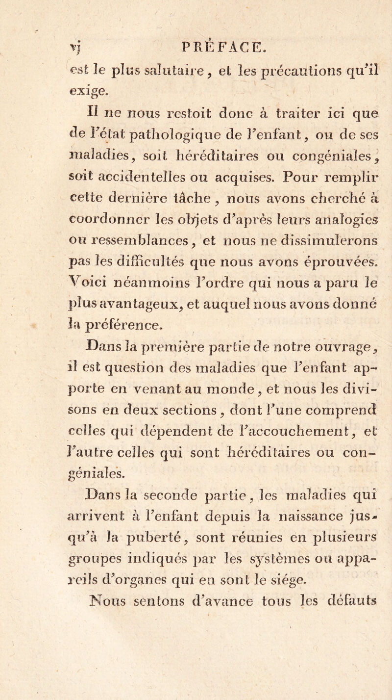 rj PRÉFACE. est le plus salutaire , el les précautions qiÉil , ‘ I exige. Il ne nous r es foi! donc à traiter ici que cle l'état pathologique de l'enfant, ou de ses maladies, soit héréditaires ou congéniales , soit accidentelles ou acquises. Pour remplir cette dernière tâche , nous avons cherché à coordonner les objets d'après leurs analogies ou ressemblances , et nous ne dissimulerons pas les difficultés que nous avons éprouvées* Voici néanmoins Fordre qui nous a paru le plus avantageux, et auquel nous avons donné la préférence. Dans la première partie de notre ouvrage, il est question des maladies que l'enfant ap- porte en venant au monde, et nous les divi- sons en deux sections, dont l'une comprend celles qui dépendent de Faccouchement, et l’autre celles qui sont héréditaires ou con- géniales. Dans la seconde partie, les maladies qui arrivent à Fenfant depuis la naissance jus- qu'à la puberté, sont réunies en plusieurs groupes indiqués par les systèmes ou appa- reils d'organes qui en sont le siège. Nous sentons d'avance tous les défauts
