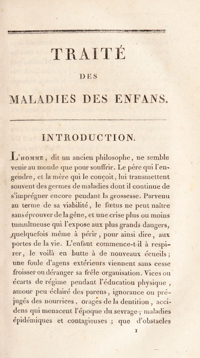 BBMMBaggBBWHjWaggBajgg TRAITÉ D K S MALADIES DES ENFANS INTRODUCTION. L’homme , dit un ancien philosophe, ne semble venir au monde que pour souffrir. Le père qui l'en- gendre, et la mère qui le conçoit, lui transmettent souvent des germes de maladies dont il continue de s’imprégner encore pendant la grossesse. Parvenu au terme de sa viabilité, le fœtus ne peut naître sans éprouver de la gène, et une crise plus ou moins tumultueuse qui l’expose aux plus grands dangers, .quelquefois même à périr , pour ainsi dire, aux portes de la vie. L’enfant commence-t-il à respi- rer , le voilà en butte à de nouveaux écueils ; une foule d’agens extérieurs viennent sans cesse froisser ou déranger sa frêle organisation. Vices ou écarts de régime pendant l’éducation physique , amour peu éclairé des parens, ignorance ou pré- jugés des nourrices , orages de la dentition , acci- dons qui menacent l’époque du sevrage^ maladies épidémiques et contagieuses ; que d’obstacles x
