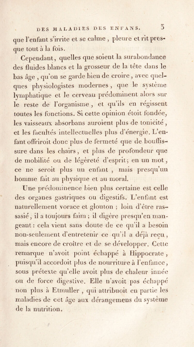 des maladies des enf ans. 5 que l’enfant s’irrite et se calme , pleure et rit pres- que tout à la fois. Cependant, quelles que soient la surabondance des fluides blancs et la grosseur de la tête dans le bas âge , qu’on se garde bien de croire , avec quel- ques physiologistes modernes , que le système lymphatique et le cerveau prédominent alors sur le reste de l’organisme , et qu’ils en régissent toutes les fonctions. Si cette opinion étoit fondée, les vaisseaux absorbans auroient plus de tonicité, et les facultés intellectuelles plus d’énergie. L’en- fant offriroit donc plus de fermeté que de bouffis- sure dans les chairs, et plus de profondeur que de mobilité ou de légèreté d’esprit; en un mot, ce ne seroit plus un enfant , mais presqu’un homme fait au physique et au moral. Une prédominence bien plus certaine est celle des organes gastriques ou digestifs. L’enfant est naturellement vorace et glouton ; loin d’être ras- sasié , il a toujours faim ; il digère presqu’en man- geant : cela vient sans doute de ce qu’il a besoin non-seulement d’entretenir ce qu’il a déjà reçu, mais encore de croître et de se développer. Cette remarque n’avoit point échappé à Hippocrate , puisqu’il accordoit plus de nourriture à l’enfance, sous prétexte qu’elle avoit plus de chaleur innée ou de force digestive. Elle n’avoit pas échappé non plus à Etmuller , qui attribuoit en partie les maladies de cet âge aux dérangemens du système de la nutrition é