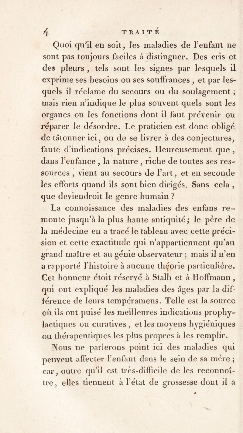 Quoi qu'il en soit, les maladies de l’enfant ne sont pas toujours faciles à distinguer. Des cris et des pleurs , tels sont les signes par lesquels il exprime ses besoins ou ses souffrances , et par les- quels il réclamé du secours ou du soulagement ; mais rien n’indique le plus souvent quels sont les organes ou les fonctions dont il faut prévenir ou réparer le désordre. Le praticien est donc obligé de talonner ici, ou de se livrer à des conjectures, faute d’indications précises. Heureusement que , dans l’enfance , la nature , riche de toutes ses res- sources , vient au secours de l’art, et en seconde les efforts quand ils sont bien dirigés. Sans cela , que deviendroit le genre humain ? La connoissance des maladies des enfans re- monte jusqu’à la plus haute antiquité; le père de la médecine en a tracé le tableau avec cette préci- sion et cette exactitude qui n’appartiennent qu’au grand maître et au génie observateur ; mais il n’en a rapporté l’histoire à aucune théorie particulière. Cet honneur étoit réservé à Stalh et à Hoffmann , qui ont expliqué les maladies des âges par la dif- férence de leurs lempéramens. Telle est la source où ils ont puisé les meilleures indications prophy- lactiques ou curatives , et les moyens hygiéniques ou thérapeutiques les plus propres à les remplir. Nous ne parlerons point ici des maladies qui peuvent affecter l’enfant dans le sein de sa mère ; car, outre qu’il est très-difficile de les reconnoî- tre, elles tiennent à l’état de grossesse dont il a