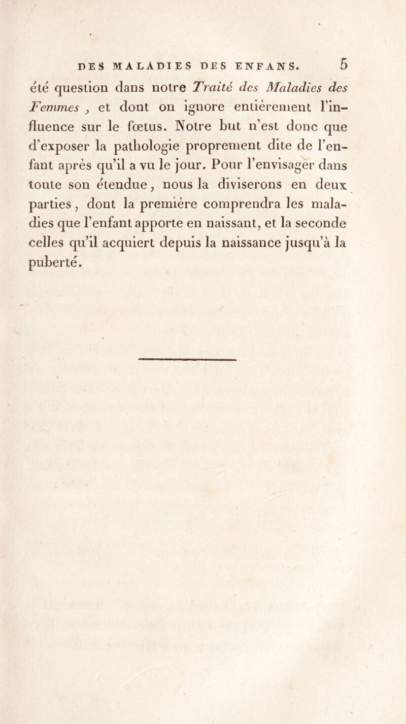 été question dans notre Traité des Maladies des Femmes } et dont on ignore entièrement l’in- fluence sur le fœtus. Notre but n’est donc que d’exposer la pathologie proprement dite de l’en- fant après qu’il a vu le jour. Pour l’envisager dans toute son étendue , nous la diviserons en deux parties, dont la première comprendra les mala- dies que l’enfant apporte en naissant, et la seconde celles qu’il acquiert depuis la naissance jusqu’à la puberté.