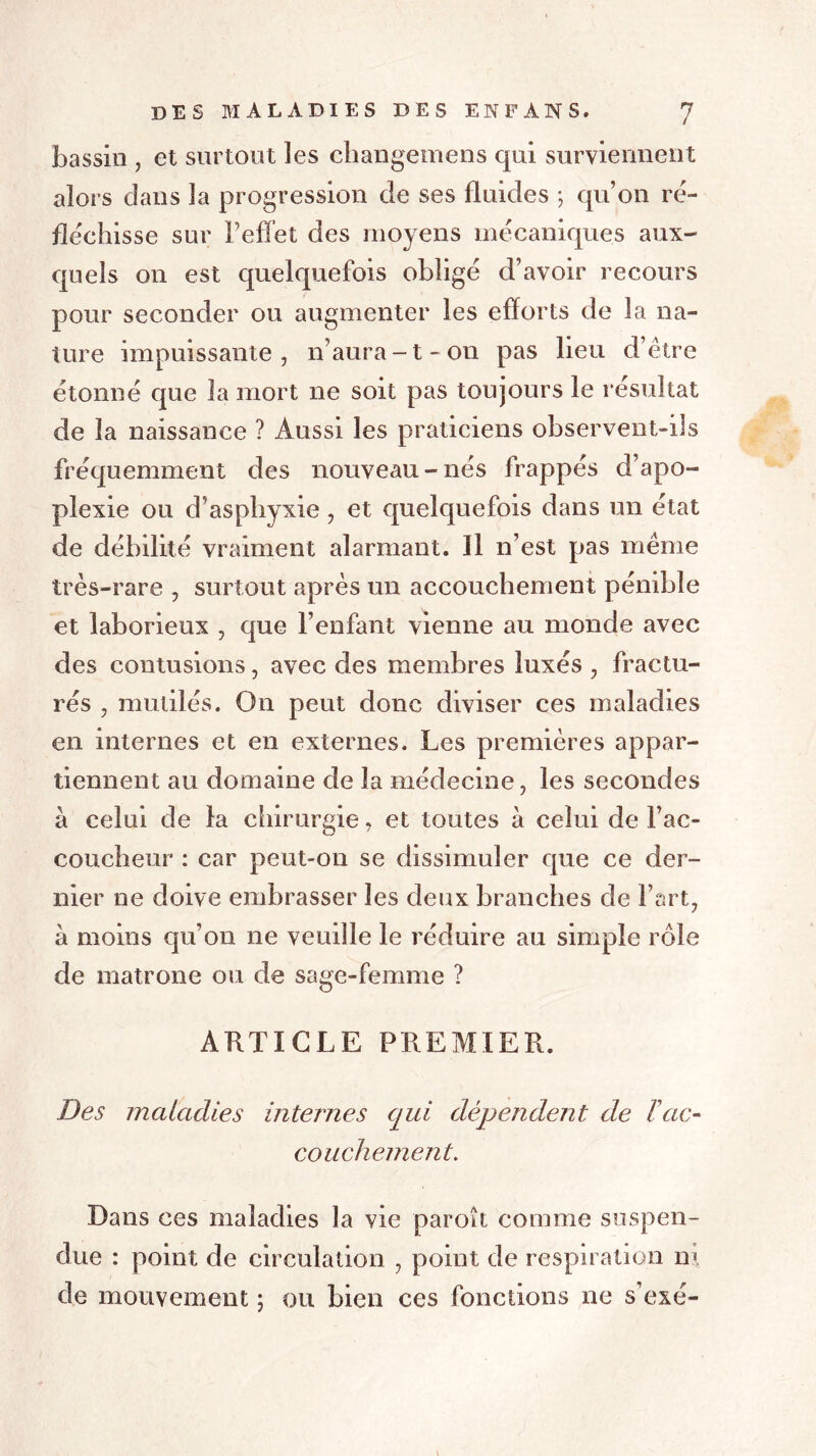 bassin , et surtout les changemens qui surviennent alors dans la progression de ses fluides ; qu’on ré- fléchisse sur l’effet des moyens mécaniques aux- quels on est quelquefois obligé d’avoir recours pour seconder ou augmenter les efforts de la na- ture impuissante, n’aura-t-on pas lieu d’étre étonné que la mort ne soit pas toujours le résultat de la naissance ? Aussi les praticiens observent-ils fréquemment des nouveau-nés frappés d’apo- plexie ou d’asphyxie , et quelquefois dans un état de débilité vraiment alarmant. Il n’est pas même très-rare , surtout après un accouchement pénible et laborieux , que l’enfant vienne au monde avec des contusions, avec des membres luxés , fractu- rés , mutilés. On peut donc diviser ces maladies en internes et en externes. Les premières appar- tiennent au domaine de la médecine, les secondes à celui de la chirurgie, et toutes à celui de l’ac- coucheur : car peut-on se dissimuler que ce der- nier ne doive embrasser les deux branches de Fart, à moins qu’on ne veuille le réduire au simple rôle de matrone ou de sage-femme ? ARTICLE PREMIER. Des maladies internes qui dépendent de Tac- couchement. Dans ces maladies la vie paroît comme suspen- due : point de circulation , point de respiration ni de mouvement ; ou bien ces fonctions ne s’exé-