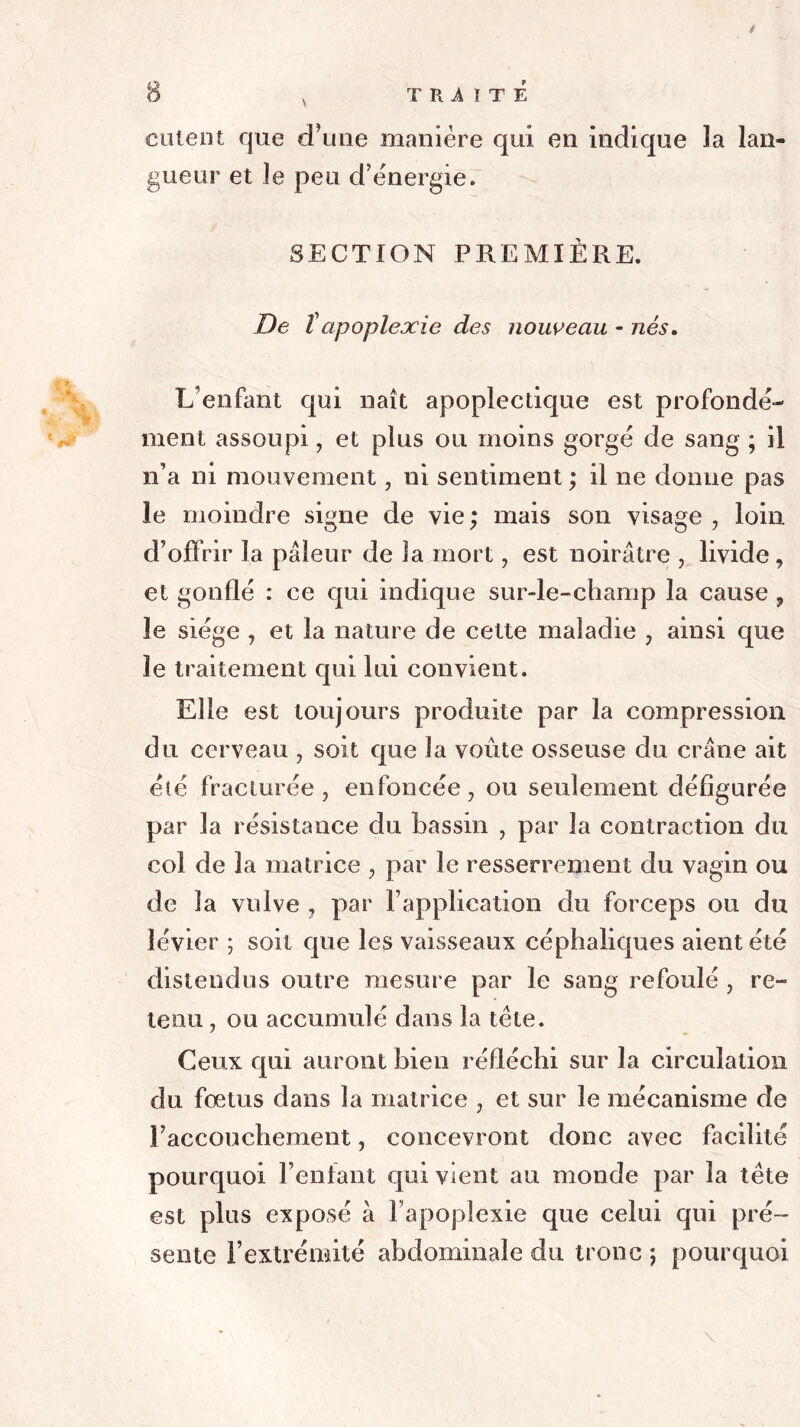 calent que d’une manière qui en indique la lan- gueur et le peu d’énergie. SECTION PREMIÈRE. De ïapoplexie des nouveau - nés. L’enfant qui naît apoplectique est profondé- ment assoupi, et plus ou moins gorgé de sang ; il n’a ni mouvement, ni sentiment ; il ne donne pas le moindre signe de vie ; mais son visage , loin d’offrir la pâleur de la mort, est noirâtre , livide, et gonflé : ce qui indique sur-le-champ la cause , le siège , et la nature de cette maladie , ainsi que le traitement qui lui convient. Elle est toujours produite par la compression du cerveau , soit que la voûte osseuse du crâne ait été fracturée , enfoncée, ou seulement défigurée par la résistance du bassin , par la contraction du col de la matrice , par le resserrement du vagin ou de la vulve , par l’application du forceps ou du îévier ; soit que les vaisseaux céphaliques aient été distendus outre mesure par le sang refoulé , re- tenu , ou accumulé dans la tète. Ceux qui auront bien réfléchi sur la circulation du fœtus dans la matrice , et sur le mécanisme de l’accouchement, concevront donc avec facilité pourquoi l’enfant qui vient au monde par la tète est plus exposé à l’apoplexie que celui qui pré- sente l’extrémité abdominale du tronc ; pourquoi