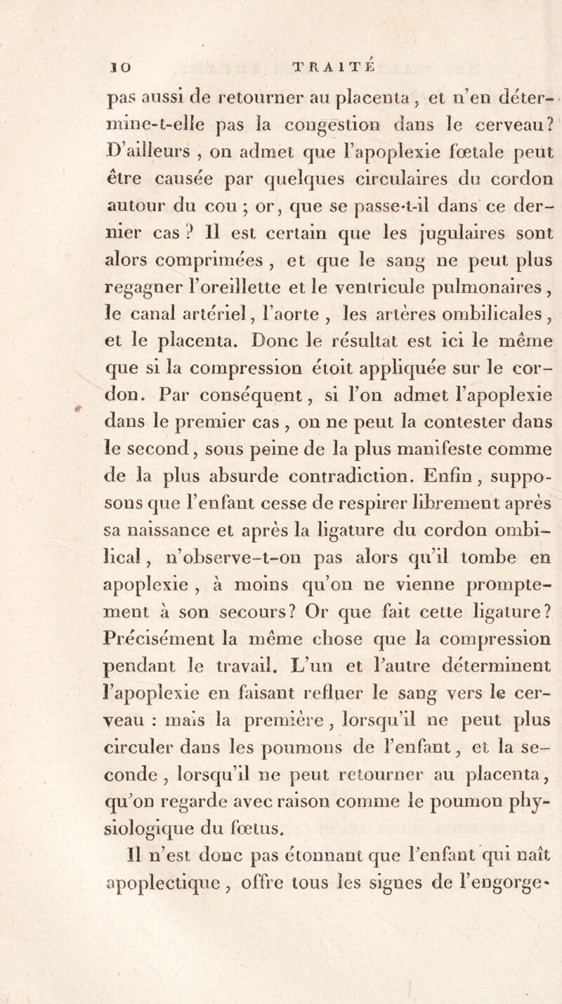 pas aussi de retourner au placenta , et n’en déter- mine-1-elle pas la congestion dans le cerveau? D’ailleurs , on admet que l’apoplexie fœtale peut être causée par quelques circulaires du cordon autour du cou ; or, que se passe-t-il dans ce der- nier cas ? Il est certain que les jugulaires sont alors comprimées , et que le sang ne peut plus regagner l’oreillette et le ventricule pulmonaires , le canal artériel, l’aorte , les artères ombilicales , et le placenta. Donc le résultat est ici le même que si la compression étoit appliquée sur le cor- don. Par conséquent, si l’on admet l’apoplexie clans le premier cas , on ne peut la contester dans le second, sous peine de la plus manifeste comme de la plus absurde contradiction. Enfin, suppo- sons que l’enfant cesse de respirer librement après sa naissance et après la ligature du cordon ombi- lical , n’observe-t-on pas alors qu’il tombe en apoplexie , à moins qu’on ne vienne prompte- ment à son secours? Or que fait cette ligature? Précisément la même chose que la compression pendant le travail. L’un et l’autre déterminent 3’apoplexie en faisant refluer le sang vers le cer- veau : mais la première , lorsqu’il ne peut plus circuler dans les poumons de l’enfant, et la se- conde , lorsqu’il ne peut retourner au placenta, qu’on regarde avec raison comme le poumon phy- siologique du fœtus. Il n’est donc pas étonnant que l’enfant qui naît apoplectique, offre tous les signes de l’engorge*