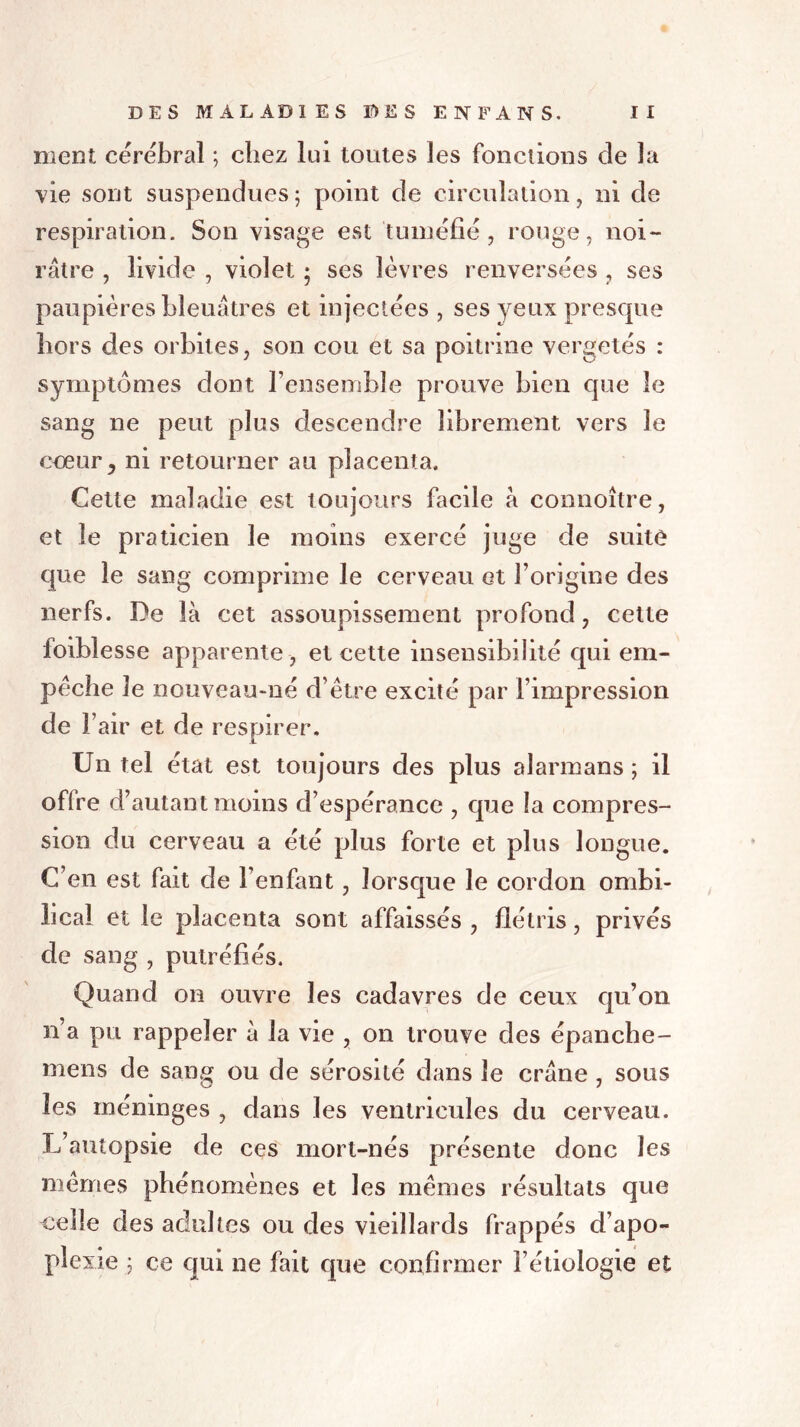 ment cérébral ; chez lui toutes les fonctions de la vie sont suspendues 5 point de circulation, ni de respiration. Son visage est tuméfié, rouge, noi- râtre , livide , violet ; ses lèvres renversées , ses paupières bleuâtres et injectées , ses yeux presque hors des orbites, son cou et sa poitrine vergetés : symptômes dont l’ensemble prouve bien que le sang ne peut plus descendre librement vers le coeur y ni retourner au placenta. Cette maladie est toujours facile â connoître, et le praticien le moins exercé juge de suite que le sang comprime le cerveau et l’origine des nerfs. De là cet assoupissement profond, celte foiblesse apparente, et cette insensibilité qui em- pêche le nouveau-né d’être excité par l’impression de l’air et de respirer. Un tel état est toujours des plus alarmans ; il offre d’autant moins d’espérance , que !a compres- sion du cerveau a été plus forte et plus longue. C’en est fait de l’enfant, lorsque le cordon ombi- lical et le placenta sont affaissés , flétris, privés de sang , putréfiés. Quand on ouvre les cadavres de ceux qu’on n’a pu rappeler à la vie , on trouve des épanche- mens de sang ou de sérosité dans le crâne , sous les méninges , dans les ventricules du cerveau. L’autopsie de ces mort-nés présente donc les mêmes phénomènes et les mêmes résultats que celle des adultes ou des vieillards frappés d’apo- plexie ; ce qui ne fait que confirmer l’étiologie et