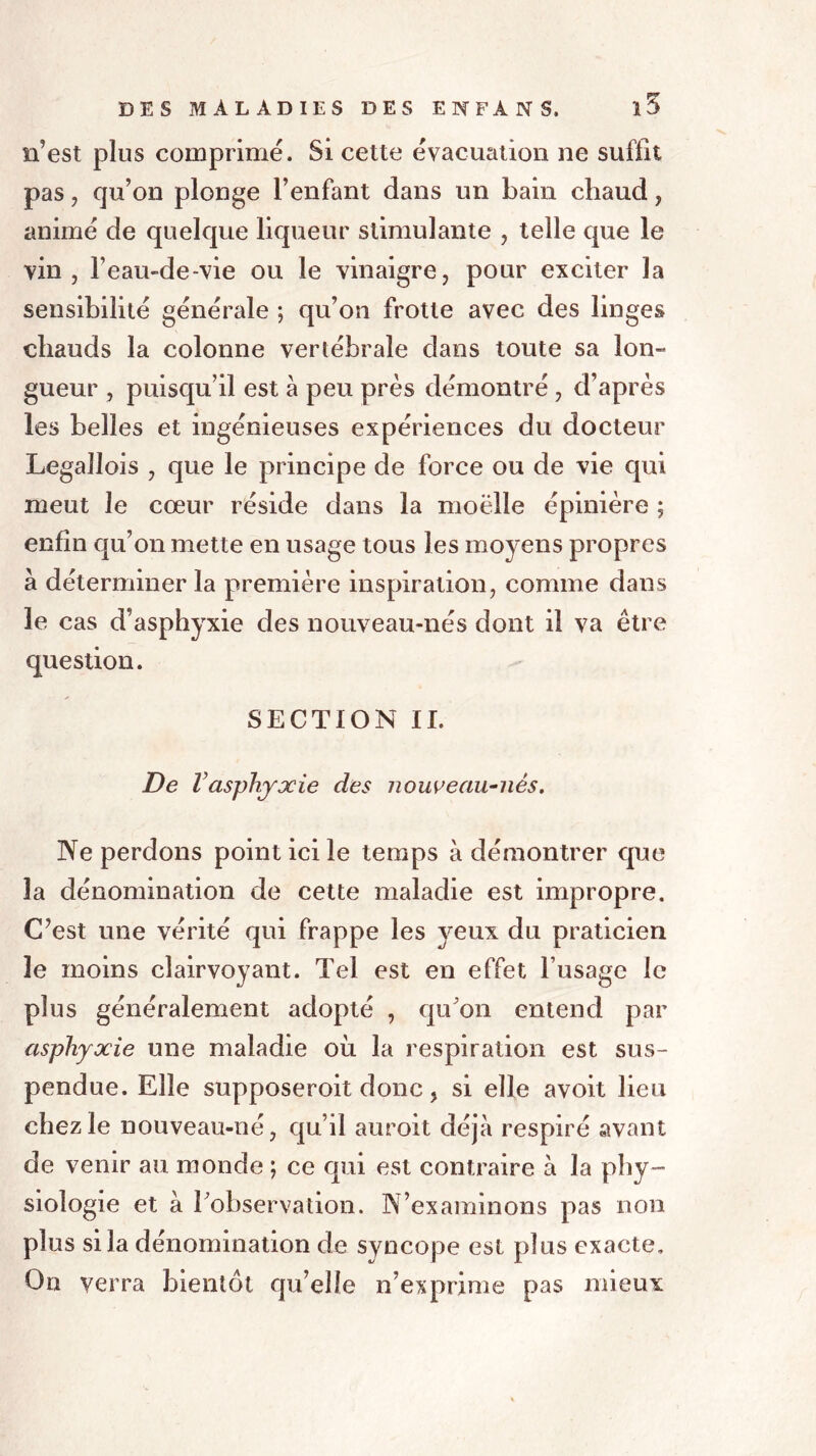 n’est plus comprimé. Si cette évacuation ne suffit pas , qu’on plonge l’enfant dans un bain chaud , animé de quelque liqueur stimulante , telle que le vin, l’eau-de-vie ou le vinaigre, pour exciter la sensibilité générale ; qu’on frotte avec des linges chauds la colonne vertébrale dans toute sa lon- gueur , puisqu’il est à peu près démontré , d’après les belles et ingénieuses expériences du docteur Legallois , que le principe de force ou de vie qui meut le cœur réside dans la moelle épinière ; enfin qu’on mette en usage tous les moyens propres à déterminer la première inspiration, comme dans le cas d’asphyxie des nouveau-nés dont il va être question. SECTION II. De Vasphyxie des nouveau-nés. Ne perdons point ici le temps à démontrer que la dénomination de cette maladie est impropre. C?est une vérité qui frappe les yeux du praticien le moins clairvoyant. Tel est en effet l’usage le plus généralement adopté , qu'on entend par asphyxie une maladie où la respiration est sus- pendue. Elle supposeroit donc, si elle avoit lieu chez le nouveau-né, qu’il auroit déjà respiré avant de venir au monde ; ce qui est contraire à la phy- siologie et à l'observation. N’examinons pas non plus si la dénomination de syncope est plus exacte. On verra bientôt qu’elle n’exprime pas mieux