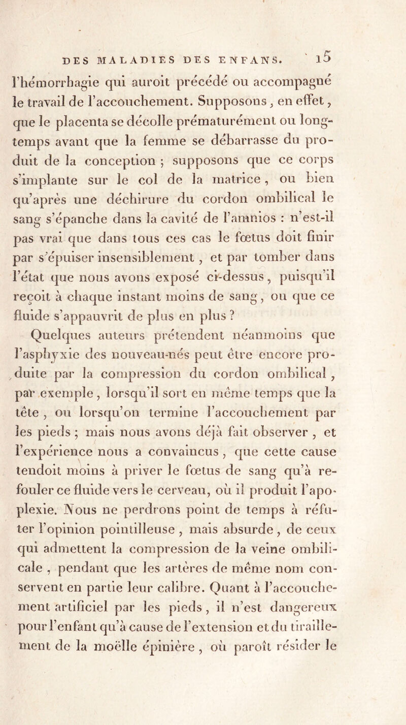 l’hémorrhagie qui auroit précédé ou accompagné 3e travail de l’accouchement. Supposons y en effet , que le placenta se décolle prématurément ou long- temps avant que la femme se débarrasse du pro- duit de la conception ; supposons que ce corps s’implante sur le col de la matrice, ou bien qu’après une déchirure du cordon ombilical le sang s’épanche dans la cavité de l’amnios : n’est-il pas vrai que dans tous ces cas le fœtus doit finir par s’épuiser insensiblement , et par tomber dans l’état que nous avons exposé ci-dessus, puisqu’il reçoit à chaque instant moins de sang, ou que ce fluide s’appauvrit de plus en plus ? Quelques auteurs prétendent néanmoins que l’asphyxie des nouveau-nés peut être encore pro- duite par la compression du cordon ombilical , par exemple , lorsqu’il sort en même temps que la tête , ou lorsqu’on termine raceouehement par les pieds ; mais nous avons déjà fait observer , et l’expérience nous a convaincus , que cette cause tendoit moins à priver le fœtus de sang qu’à re- fouler ce fluide vers le cerveau, ou il produit l’apo* plexie. Nous ne perdrons point de temps à réfu- ter l’opinion pointilleuse , mais absurde, de ceux qui admettent la compression de la veine ombili- cale , pendant que les artères de même nom con- servent en partie leur calibre. Quant à l’accouche- ment artificiel par les pieds , il n’est dangereux pour l’enfant qu’à cause de l’extension et du tiraille- ment de la moëlle épinière , où paroit résider Je