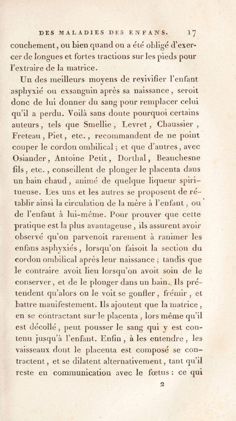 couchement, ou bien quand on a été obligé d’exer- cer de longues et fortes tractions sur les pieds pour l’extraire de la matrice. Un des meilleurs moyens de revivifier l’enfant asphyxié ou exsanguin après sa naissance, seroit donc de lui donner du sang pour remplacer celui qu’il a perdu. Voilà sans doute pourquoi certains auteurs, tels que Smellie , Levret , Chaussier , Freteau , Piet, etc. , recommandent de ne point couper le cordon ombilical ; et que d’autres, avec Osiander, Antoine Petit, Dorthal, Beauchesne fils, etc. , conseillent de plonger le placenta dans un bain chaud, animé de quelque liqueur spiri- tueuse. Les uns et les autres se proposent de ré- tablir ainsi la circulation de la mère à l’enfant, ou de l’enfant à lui-même. Pour prouver que cette pratique est la plus avantageuse , ils assurent avoir observé qu’on parvenoit rarement à ranimer les enfans asphyxiés , lorsqu’on faisoit la section du cordon ombilical après leur naissance ; tandis que le contraire avoit lieu lorsqu’on avoit soin de le conserver, et de le plonger dans un bain.. Ils pré- tendent qu’alors on le voit se gonfler , frémir , et battre manifestement. Ils ajoutent que la matrice , en se contractant sur le placenta , lors même qu’il est décollé , peut pousser le sang qui y est con- tenu jusqu’à l’enfant. Enfin , à les entendre , les vaisseaux dont le placenta est composé se con- tractent , et se dilatent alternativement, tant qu’il reste en communication avec le fœtus : ce qui