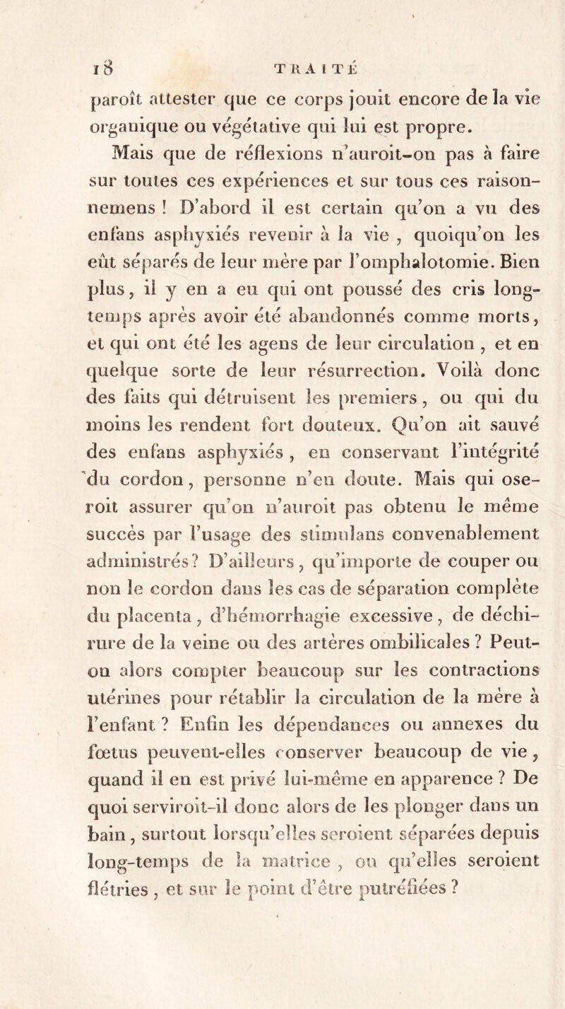 paroît attester que ce corps jouit encore de la vie organique ou végétative qui lui est propre. Mais que de réflexions n’auroit-on pas à faire sur toutes ces expériences et sur tous ces raison- nemens ! D’abord il est certain qu’on a vu des enfans asphyxiés revenir à la vie , quoiqu’on les eût séparés de leur mère par l’omphalotomie. Bien plus , il y en a eu qui ont poussé des cris long- temps après avoir été abandonnés comme morts, et qui ont été les agens de leur circulation , et en quelque sorte de leur résurrection. Voilà donc des faits qui détruisent les premiers , ou qui du moins les rendent fort douteux. Qu’on ait sauvé des enfans asphyxiés , en conservant l’intégrité du cordon, personne n’en doute. Mais qui ose- roit assurer qu’on n’auroit pas obtenu le même succès par l’usage des stimuîans convenablement administrés? D’ailleurs, qu’importe de couper ou non le cordon dans les cas de séparation complète du placenta , d’hémorrhagie excessive, de déchi- rure de la veine ou des artères ombilicales ? Peut- on alors compter beaucoup sur les contractions utérines pour rétablir la circulation de la mère à l’enfant ? Enfin les dépendances ou annexes du fœtus peuvent-elles conserver beaucoup de vie , quand il en est privé lui-même en apparence ? De quoi serviroit-il donc alors de les plonger dans un bain , surtout lorsqu’elles seroien.it séparées depuis long-temps de la matrice , ou qu’elles seroient flétries , et sur le point d’être putréfiées ?