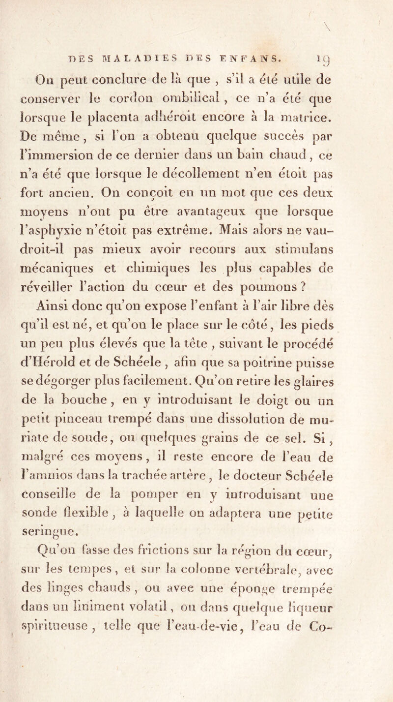 \ On peut conclure de là que , s’il a été utile de conserver le cordon ombilical , ce n’a été que lorsque le placenta adhéroit encore à la matrice. De même, si l’on a obtenu quelque succès par l’immersion de ce dernier dans un bain chaud , ce n’a été que lorsque le décollement n’en étoit pas fort ancien. On conçoit en un mot que ces deux moyens n’ont pu être avantageux que lorsque l’asphyxie n’étoit pas extrême. Mais alors ne vau- droit-il pas mieux avoir recours aux stimulans mécaniques et chimiques les plus capables de réveiller l’action du cœur et des poumons ? Ainsi donc qu’on expose l’enfant à l’air libre dès qu’il est né, et qu’on le place sur le côté, les pieds un peu plus élevés que la tête , suivant le procédé d’Hérold et de Schéele , afin que sa poitrine puisse se dégorger plus facilement. Qu’on retire les glaires de la bouche , en y introduisant le doigt ou un petit pinceau trempé dans une dissolution de mu- riate de soude, ou quelques grains de ce sel. Si, malgré ces moyens, il reste encore de l’eau de l’anmios dans la trachée artère , le docteur Schéele conseille de la pomper en y introduisant une sonde flexible, à laquelle on adaptera une petite seringue. Qu’on fasse des frictions sur la région du cœur, sur les tempes, et sur la colonne vertébrale, avec des linges chauds , ou avec une éponge trempée dans un Uniment volatil , ou dans quelque liqueur spiritueuse , telle que l’eau-de-vie, beau de Co~