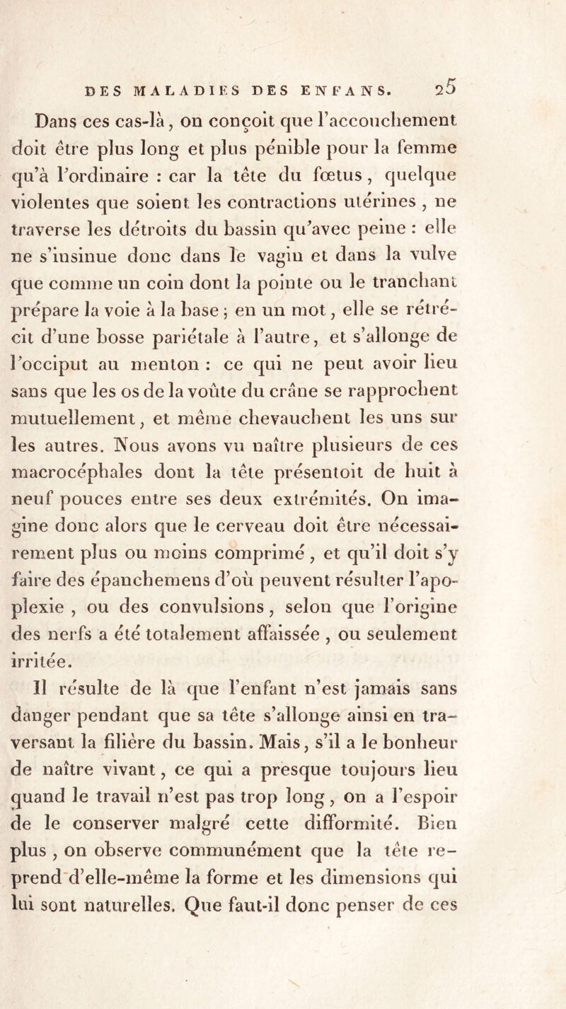 Dans ces cas-là, on conçoit que raccoucliement doit être plus long et plus pénible pour la femme qu’à Fordinaire : car la tête du fœtus , quelque violentes que soient les contractions utérines , ne traverse les détroits du bassin qu’avec peine : elle ne s’insinue donc dans le vagin et dans la vulve que connue un coin dont la pointe ou le tranchant prépare la voie à la base ; en un mot, elle se rétré- cit d’une bosse pariétale à l’autre, et s’allonge de l’occiput au menton : ce qui ne peut avoir lieu sans que les os de la voûte du crâne se rapprochent mutuellement, et même chevauchent les uns sur les autres. TsTous avons vu naître plusieurs de ces macrocéphales dont la tête présentoit de huit à neuf pouces entre ses deux extrémités. On ima- gine donc alors que le cerveau doit être nécessai- rement plus ou moins comprimé, et qu’il doit s’y faire des épanchemens d’où peuvent résulter l’apo- plexie , ou des convulsions, selon que l’origine des nerfs a été totalement affaissée , ou seulement irritée. Il résulte de là que l’enfant n’est jamais sans danger pendant que sa tête s’allonge ainsi en tra- versant la filière du bassin. Mais, s’il a le bonheur de naître vivant, ce qui a presque toujours lieu quand le travail n’est pas trop long, on a l’espoir de le conserver malgré cette difformité. Bien plus , on observe communément que la tête re- prend d’elle-même la forme et les dimensions qui lui sont naturelles. Que faut-il donc penser de ces