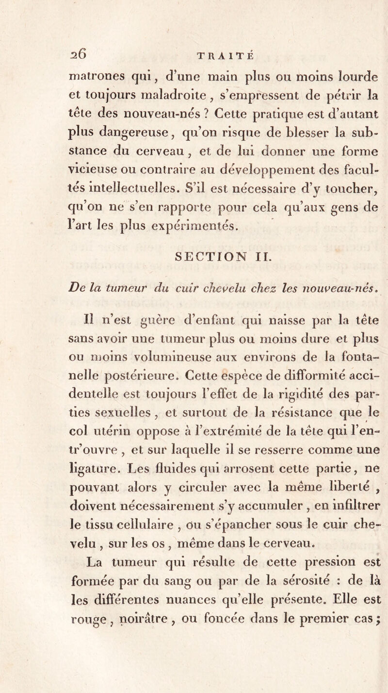 matrones qui, d’une main plus ou moins lourde et toujours maladroite, s’empressent de pétrir la tête des nouveau-nés ? Cette pratique est d’autant plus dangereuse, qu’on risque de blesser la sub- stance du cerveau , et de lui donner une forme vicieuse ou contraire au développement des facul- tés intellectuelles. S’il est nécessaire d’y toucher, qu’on ne s’en rapporte pour cela qu’aux gens de l’art les plus expérimentés. SECTION IL De la tumeur du cuir chevelu chez les nouveau-nés* Il n’est guère d’enfant qui naisse par la tête sans avoir une tumeur plus ou moins dure et plus ou moins volumineuse aux environs de la fonta- nelle postérieure. Cette espèce de difformité acci- dentelle est toujours l’effet de la rigidité des par- ties sexuelles , et surtout de la résistance que le col utérin oppose à l’extrémité de la tête qui l’en- tr’ouvre , et sur laquelle il se resserre comme une ligature. Les fluides qui arrosent cette partie, ne pouvant alors y circuler avec la même liberté , doivent nécessairement s’y accumuler , en infiltrer le tissu cellulaire , Ou s’épancher sous le cuir che- velu , sur les os , même dans le cerveau. La tumeur qui résulte de cette pression est formée par du sang ou par de la sérosité : de là les différentes nuances qu’elle présente. Elle est rouge , noirâtre , ou foncée dans le premier cas ;