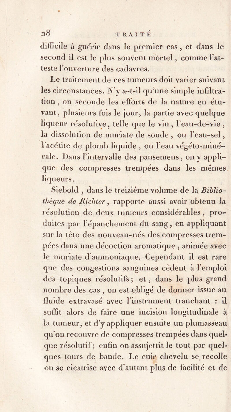 difficile à guérir dans le premier cas , et dans îe second il est le plus souvent mortel , comme l’at- teste l’ouverture des cadavres. Le traitement de ces tumeurs doit varier suivant les circonstances. 3N’y a-t-il qu'une simple infiltra- tion , on seconde les efforts de la nature en étu- vant, plusieurs fois îe jour, la partie avec quelque liqueur résolutive, telle que le vin, Feau-de-vie , la dissolution de muriate de soude , ou l’eau-sel, Facétite de plomb liquide , ou l’eau végéto-miné- raie. Dans l’intervalle des pansemens, on y appli- que des compresses trempées dans les mêmes liqueurs. Siebold , dans le treizième volume de la Biblio- thèque de Richter, rapporte aussi avoir obtenu la résolution de deux tumeurs considérables, pro- duites par l’épanchement du sang , en appliquant sur la tête des nouveau-nés des compresses trem- pées dans une décoction aromatique , animée avec le muriate d’ammoniaque. Cependant il est rare que des congestions sanguines cèdent à l’emploi des topiques résolutifs ; et, dans le plus grand nombre des cas , on est obligé de donner issue au fluide extravasé avec l’instrument tranchant : ii suffit alors de faire une incision longitudinale à 3a tumeur, et d’y appliquer ensuite un plumasseau qu’on recouvre de compresses trempées dans quel- que résolutif; enfin on assujettit le tout par quel- ques tours de bande. Le cuir chevelu se recolle ou se cicatrise avec d’autant plus de facilité et de