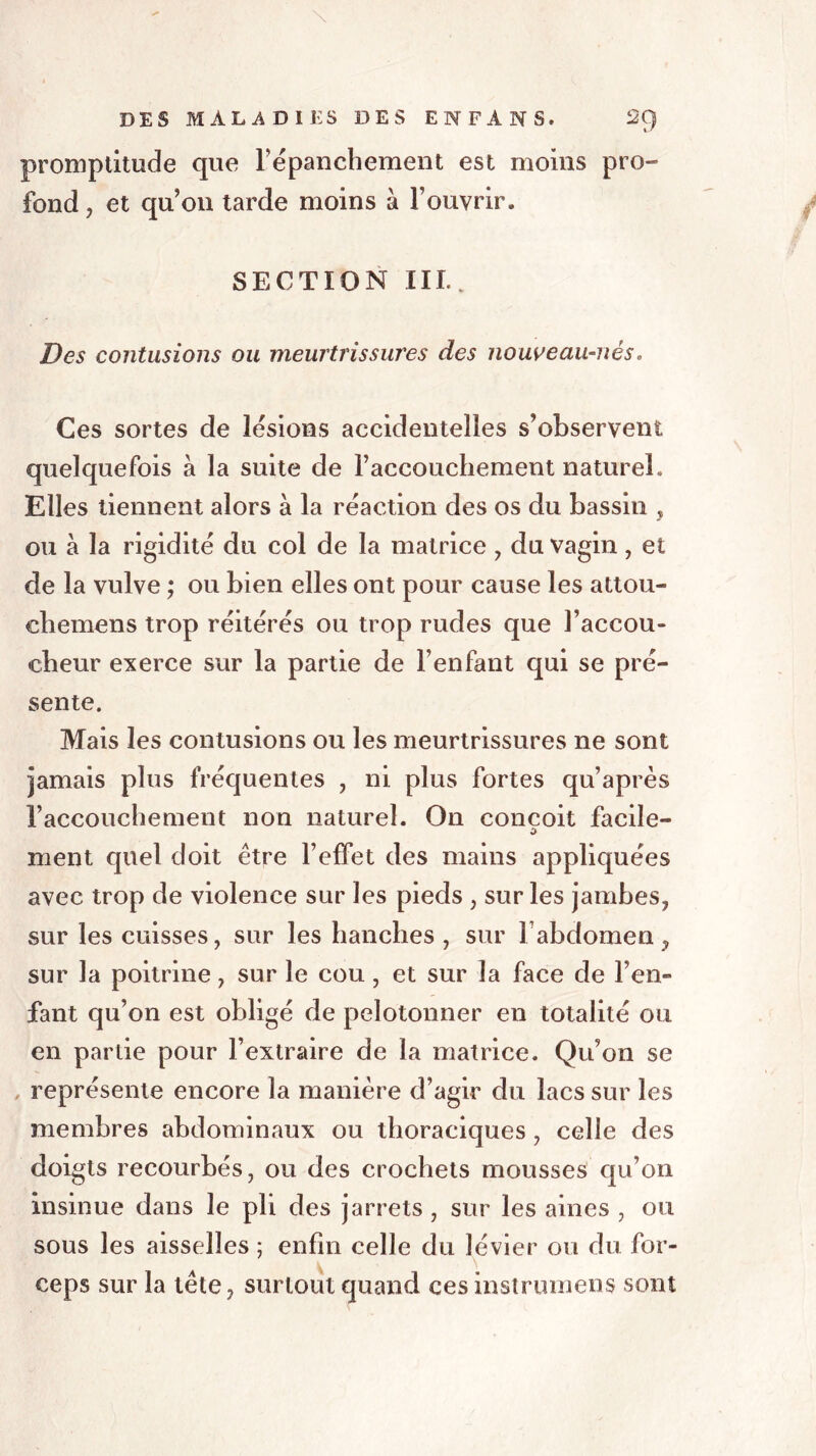 promptitude que répanchement est moins pro- fond, et qu’on tarde moins à l’ouvrir. SECTION III.. Des contusions ou meurtrissures des nouveau-nés. Ces sortes de lésions accidentelles s’observent quelquefois à la suite de l’accouchement naturel. Elles tiennent alors à la réaction des os du bassin , ou à la rigidité du col de la matrice , du vagin, et de la vulve ; ou bien elles ont pour cause les attou- chemens trop réitérés ou trop rudes que l’accou- cheur exerce sur la partie de l’enfant qui se pré- sente. Mais les contusions ou les meurtrissures ne sont jamais plus fréquentes , ni plus fortes qu’après l’accouchement non naturel. On conçoit facile- 0 ment quel doit être l’effet des mains appliquées avec trop de violence sur les pieds , sur les jambes, sur les cuisses, sur les hanches , sur 1 abdomen , sur la poitrine, sur le cou, et sur la face de l’en- fant qu’on est obligé de pelotonner en totalité ou en partie pour l’extraire de la matrice. Qu’on se , représente encore la manière d’agir du lacs sur les membres abdominaux ou thoraciques, celle des doigts recourbés, ou des crochets mousses qu’on insinue dans le pli des jarrets , sur les aines , ou sous les aisselles ; enfin celle du lévier ou du for- ceps sur la tête, surtout quand ces instrument sont