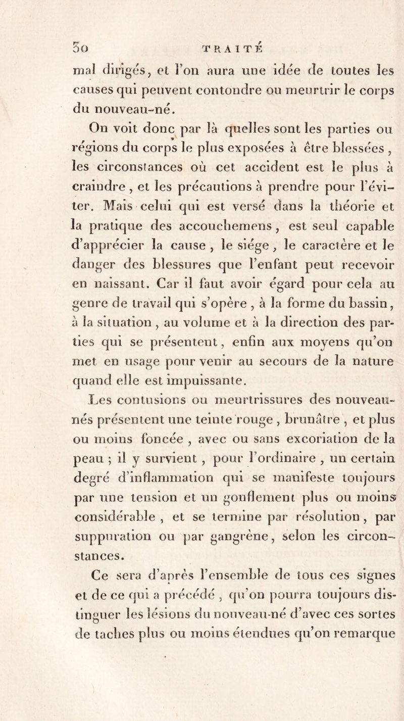 mai diriges, et Fou aura une idée de toutes les causes qui peuvent contondre ou meurtrir le corps du nouveau-né. On voit donc par là quelles sont les parties ou régions du corps le plus exposées à être blessées , les circonstances où cet accident est le plus à craindre, et les précautions à prendre pour l’évi- ter. Mais celui qui est versé dans la théorie et la pratique des accouchemens , est seul capable d’apprécier la cause , le siège, le caractère et le danger des blessures que l’enfant peut recevoir en naissant. Car il faut avoir égard pour cela au genre de travail qui s’opère , à la forme du bassin, à la situation , au volume et à la direction des par- ties qui se présentent, enfin aux moyens qu’on met en usage pour venir au secours de la nature quand elle est impuissante. Les contusions ou meurtrissures des nouveau- nés présentent une teinte rouge , brunâtre , et plus ou moins foncée , avec ou sans excoriation de la peau ; il y survient , pour l’ordinaire , un certain degré d’inflammation qui se manifeste toujours par une tension et un gonflement plus ou moins considérable , et se termine par résolution , par suppuration ou par gangrène, selon les circon- stances. Ce sera d’après l’ensemble de tous ces signes et de ce qui a précédé , qu’on pourra toujours dis- tinguer les lésions du nouveau-né d’avec ces sortes O de taches plus ou moins étendues qu’on remarque