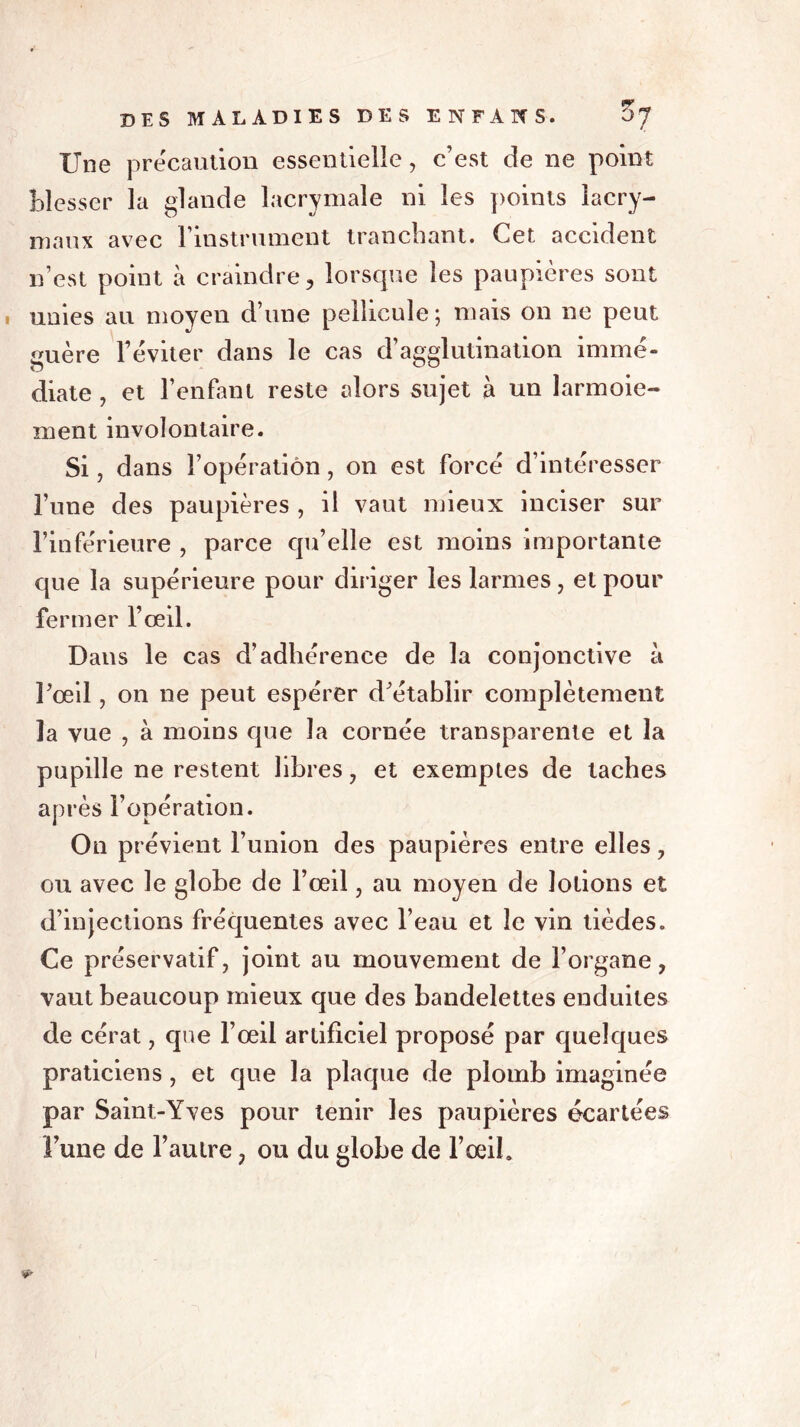 Une précaution essentielle, c’est de ne point blesser la glande lacrymale ni les points lacry- maux avec l’instrument tranchant. Cet accident n’est point à craindre, lorsque les paupières sont unies au moyen d’une pellicule; mais on ne peut guère l’éviter dans le cas d’agglutination immé- diate , et l’enfant reste alors sujet à un larmoie- ment involontaire. Si, dans l’opération, on est forcé d’intéresser l’une des paupières , il vaut mieux inciser sur l’inferieure , parce qu’elle est moins importante que la supérieure pour diriger les larmes, et pour fermer l’œil. Dans le cas d’adhérence de la conjonctive à l’œil, on ne peut espérer d’établir complètement la vue , à moins que la cornée transparente et la pupille ne restent libres, et exemptes de taches après l’opération. On prévient l’union des paupières entre elles, ou avec le globe de l’œil, au moyen de lotions et d’injections fréquentes avec l’eau et le vin tièdes. Ce préservatif, joint au mouvement de l’organe, vaut beaucoup mieux que des bandelettes enduites de cérat, que l’œil artificiel proposé par quelques praticiens , et que la plaque de plomb imaginée par Saint-Yves pour tenir les paupières écartées l’une de l’autre, ou du globe de l’œil.