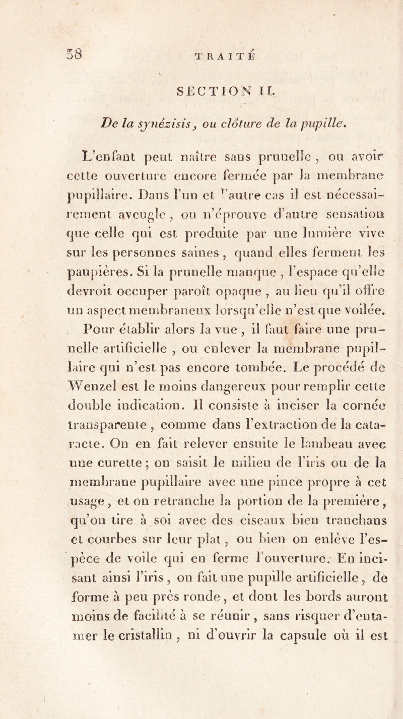 SECTION II. De la sjnêzisisy ou clôture de la pupille. L’enfant peut naître sacs prunelle , ou avoir cette ouverture encore fermée par la membrane pupillaire. Dans l’un et vautre cas il est nécessai- rement aveugle , ou n’éprouve d’autre sensation que celle qui est produite par une lumière vive sur les personnes saines , quand elles ferment les paupières. Si la prunelle manque , l’espace qu’elle devroil occuper paroît opaque , au lieu qu’il offre un aspect membraneux lorsqu’elle n’est que voilée. Pour établir alors la vue , il faut faire une pru- nelle artificielle , ou enlever la membrane pupil- laire qui n’est pas encore tombée. Le procédé de Wenzei est le moins dangereux pour remplir cette double indication. Il consiste à inciser la cornée transparente , comme dans l’extraction de la cata- racte. On en fait relever ensuite le lambeau avec une curette ; on saisit le milieu de l’iris ou de la membrane pupillaire avec une pince propre à cet usage, et on retranche la portion de la première, qu’on lire à soi avec des ciseaux bien tranchans et courbes sur leur plat, ou bien on enlève l’es- pèce de voile qui en ferme 1 ouverture. En inci- sant ainsi l’iris , on fait une pupille artificielle , de forme à peu près ronde, et dont les bords auront moins de facilité à se réunir , sans risquer d’enta- mer le cristallin , ni d’ouvrir la capsule où il est