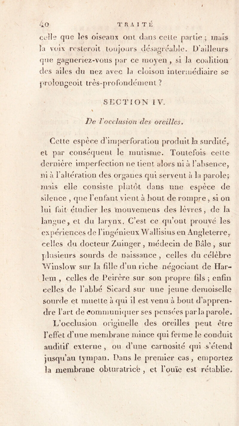 celle que les oiseaux oui dans celle partie ; mais la voix resterait toujours désagréable. D’ailleurs que gagneriez-vous par ce moyen , si la coalition des ailes du nez avec la cloison intermédiaire se prolongeoit très-profondément ? SECTION IV. \ De i occlusion des oreilles. Cette espèce d’imperforation produit la surditéy et par conséquent le mutisme. Toutefois cette dernière imperfection ne tient alors ni à l'absence, ni à l’altération des organes qui servent à la parole; mais elle consiste plutôt dans une espèce de silence , que l’enfant vient à bout de rompre , si on lui fait étudier les inouvemens des lèvres, de la langue? et du larynx. C’est ce qu’ont prouvé les expériences de l’ingénieux Wallisius en Angleterre., celles du docteur Zuinger , médecin de Baie , sur plusieurs sourds de naissance , celles du célèbre Winsîow sur la fille d’un riche négociant de Har- lem , celles de Peirère sur son propre fils ; enfin celles de l’abbé Sicard sur une jeune demoiselle sourde et muette à qui il est venu à bout d’appren- dre l’art de communiquer ses pensées paria parole. L’occlusion originelle des oreilles peut être l’effet d’une membrane mince qui ferme le conduit auditif externe , ou d’une carnosité qui s’étend jusqu’au tympan. Dans le premier cas, emportez la membrane obturatriefe , et l’ouïe est rétablie.