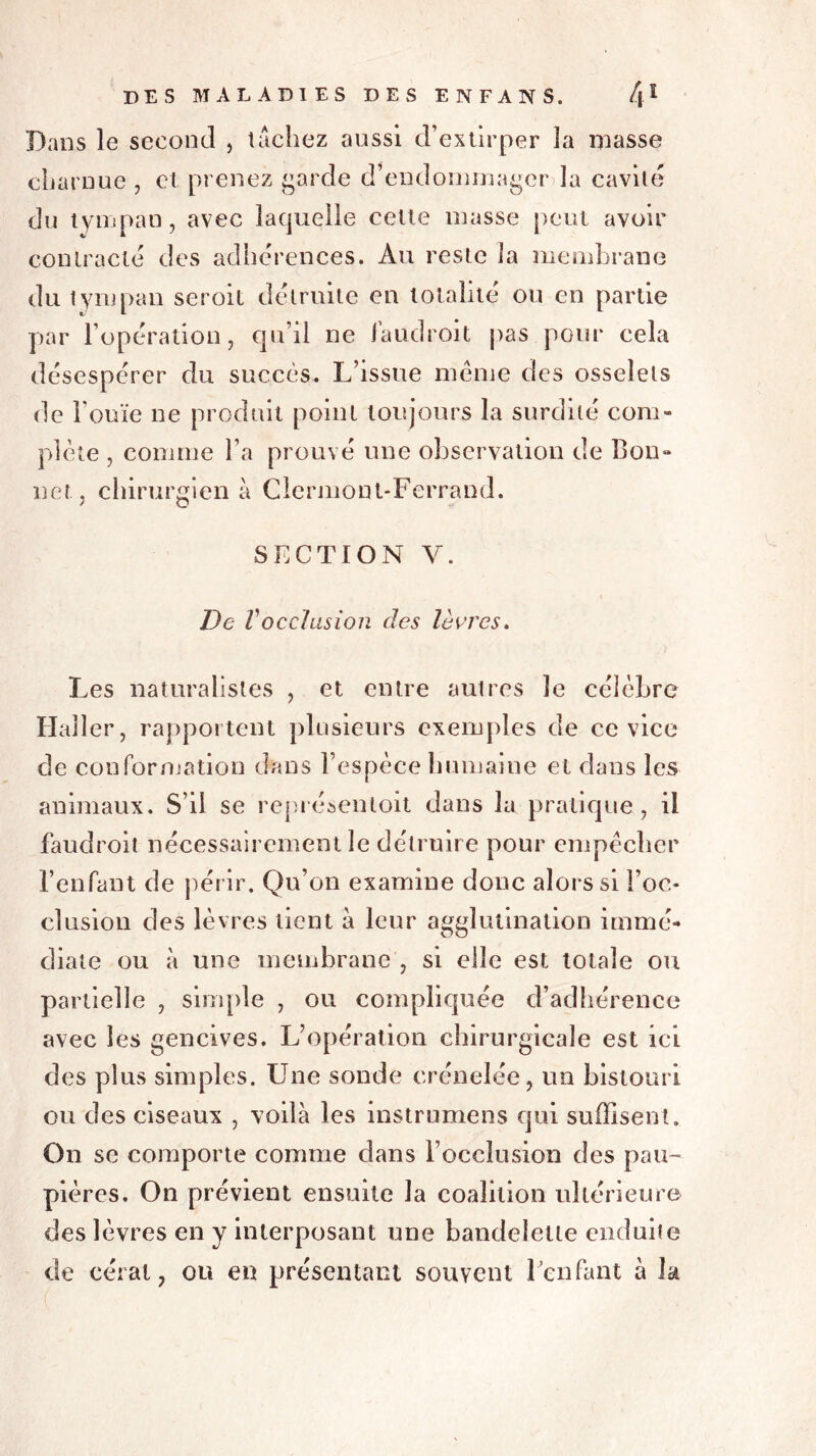 Dans le second , tachez aussi d’extirper la niasse charnue , et prenez garde d’endommager la cavité du tympan, avec laquelle cette masse peut avoir contracté des adhérences. Au reste îa membrane du tympan seroit détruite en totalité ou en partie par l’opération, qu’il ne faudroit j)as pour cela désespérer du succès. L’issue même des osselets de l'ouïe ne produit point toujours la surdité com- plète , comme l’a prouvé une observation de Bon- net, chirurgien à Clermont-Ferrand. SECTION V. De Vocclusion des lèvres. Les naturalistes , et entre autres le célèbre Haller, rapportent plusieurs exemples de ce vice de conformation dans l’espèce humaine et dans les animaux. S’il se représenloit dans la pratique , il faudroit nécessairement le détruire pour empêcher l’enfant de périr. Qu’on examine donc alors si l’oc- clusion des lèvres tient à leur agglutination immé- diate ou à une membrane , si elle est totale ou partielle , simple , ou compliquée d’adhérence avec les gencives. L’opération chirurgicale est ici des plus simples. Une sonde crénelée, un bistouri ou des ciseaux , voilà les instrumens qui suffisent. On se comporte comme dans l’occlusion des pau- pières. On prévient ensuite la coalition ultérieure des lèvres en y interposant une bandelette enduite de céral, ou en présentant souvent l’enfant à la