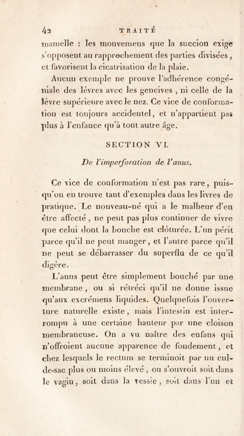 mamelle : les mouvemens cjue la succion exige s’opposent au rapprochement des parties divisées , et favorisent la cicatrisation de la plaie. Aucun exemple ne prouve l'adhérence congé- inale des lèvres avec les gencives , ni celle de la lèvre supérieure avec le nez. Ce vice de conforma- tion est toujours accidentel, et n’appartient pas plus à l’enfance qu’à tout autre âge. SECTION YI. De rimperforation de Vanus. Ce vice de conformation n’est pas rare, puis- qu’on en trouve tant d’exemples dans les livres de pratique. Le nouveau-né qui a le malheur d’en être affecté , ne peut pas plus continuer de vivre que celui dont la bouche est clôturée. L’un périt parce qu’il ne peut manger, et l’autre parce qu’il ne peut se débarrasser du superflu de ce qu’il digère. L’anus peut être simplement bouché par une membrane , ou si rétréci qu’il ne donne issue qu’aux excrémens liquides. Quelquefois l’ouver- ture naturelle existe , mais l’intestin est inter- rompu à une certaine hauteur par une cloison membraneuse. On a vu naître des en fans qui n’offroient aucune apparence de fondement, et chez lesquels le rectum se terminoit par un cul- de-sac plus ou moins élevé , ou s’ouvroit soit dans le vagin , soit dans la vessie , soit dans Fun et