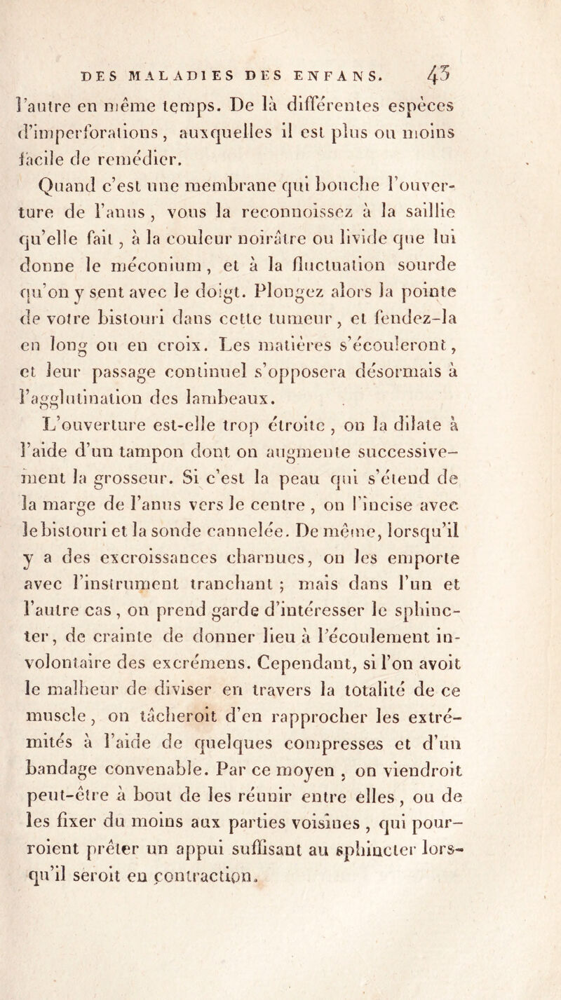 l’autre en même temps. De là differentes espèces d’imperforalions , auxquelles il est plus ou moins facile de remédier. Quand c’est une membrane qui bouche l’ouver- ture de l’anus , vous la reconnoissez à la saillie qu’elle fait , à la couleur noirâtre ou livide que lui donne le méconium , et à la fluctuation sourde qu’on y sent avec le doigt. Plongez alors la pointe de votre bistouri dans cette tumeur, et fendez-la en long ou en croix. Les matières s’écouleront, et leur passage continuel s’opposera désormais à l’agglutination des lambeaux. L’ouverture est-elle trop étroite , on la dilate à l’aide d’un tampon dont on augmente successive- ment la grosseur. Si c’est la peau qui s’étend de la marge de l’anus vers Je centre , on l’incise avec le bistouri et la sonde cannelée. De même, lorsqu’il y a des excroissances charnues, on les emporte avec l’instrument tranchant ; mais dans l’un et l’autre cas , on prend garde d’intéresser le sphinc- ter, de crainte de donner lieu à l’écoulement in- volontaire des excrémens. Cependant, si l’on avoit le malheur de diviser en travers la totalité de ce muscle, on tâcheroit d’en rapprocher les extré- mités à l’aide de quelques compresses et d’un bandage convenable. Par ce moyen , on viendroit peut-être à bout de les réunir entre elles, ou de les fixer du moins aux parties voisines , qui pour- voient prêter un appui suffisant au sphincter lors- qu’il seroit en contraction.