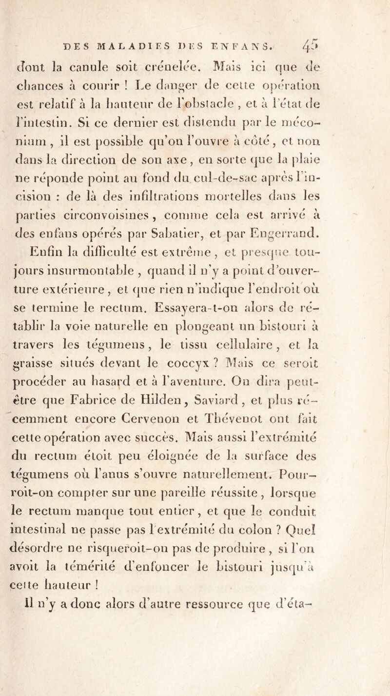dont ]a canule soit crénelée. Mais ici que de 4 chances à courir ! Le danger de cette opération est relatif à la hauteur de F obstacle , et à Fétat de l’intestin. Si ce dernier est distendu parle méco- nium , il est possible qu’on l’ouvre à coté, et non dans la direction de son axe, en sorte que la plaie ne réponde point au fond du cuLde-sac après! in- cision : de là des infiltrations mortelles dans les parties circonvoisines , connue cela est arrivé à des enfans opérés par Sabatier, et par Engerrand. Enfin la difficulté est extrême , et presque tou- jours insurmontable , quand il n’y a point d’ouver- ture extérieure , et que rien n’indique l’endroit oii se termine le rectum. Essayera-l-on alors de ré- tablir la voie naturelle en plongeant un bistouri à travers les tégumens, le tissu cellulaire , et la graisse situés devant le coccyx ? Mais ce seroit procéder au hasard et à l’aventure. On dira peut- être que Fabrice de Hiiden, Saviard , et plus ré- cemment encore Cervenon et Tbévenot ont fait cette opération avec succès. Mais aussi l’extrémité du rectum étoit peu éloignée de la surface des tégumens où l’anus s’ouvre naturellement. Pour— roit-on compter sur une pareille réussite , lorsque le rectum manque tout entier, et que le conduit intestinal ne passe pas 1 extrémité du colon ? Quel désordre ne risqueroit-on pas de produire , si l’on avoit la témérité d’enfoncer le bistouri jusqu’à celte hauteur ! Il n’y a donc alors d’autre ressource que d’éta-