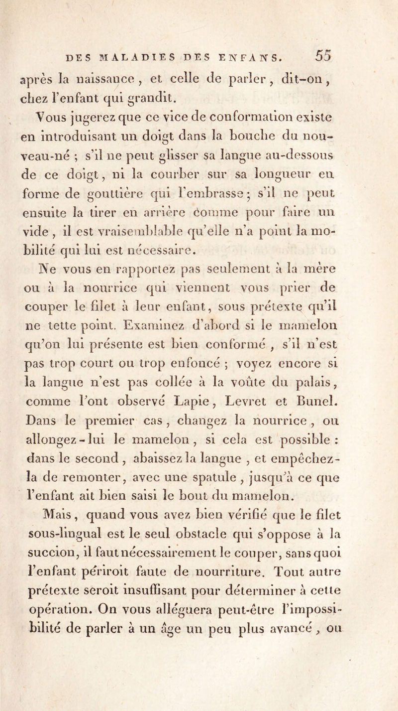 après la naissance , et celle de parler , dit-on , chez l’enfant qui grandit. Vous jugerez que ce vice de conformation existe en introduisant un doigt dans la bouche du nou- veau-né ; s’il ne peut glisser sa langue au-dessous de ce doigt, ni la courber sur sa longueur en forme de gouttière qui l'embrasse; s’il ne peut ensuite la tirer en arrière êomme pour faire un vide , il est vraisemblable qu’elle n’a point la mo- bilité qui lui est nécessaire. Ne vous en rapportez pas seulement a la mère ou à la nourrice qui viennent vous prier de couper le filet à leur enfant, sous prétexte qu’il ne tette point. Examinez d’abord si le mamelon qu’on lui présente est bien conformé , s’il n’est pas trop court ou trop enfoncé ; voyez encore si la langue n’est pas collée à la voûte du palais, comme Font observé Lapie, Levret et Bunel. Dans le premier cas , changez la nourrice , ou allongez-lui le mamelon, si cela est possible: dans le second , abaissez la langue , et empêchez- la de remonter, avec une spatule , jusqu'à ce que l’enfant ait bien saisi le bout du mamelon. Mais, quand vous avez bien vérifié que le filet sous-lingual est le seul obstacle qui s’oppose à la succion, il faut nécessairement le couper, sans quoi l’enfant périroit faute de nourriture. Tout autre prétexte seroit insuffisant pour déterminer à cette opération. On vous alléguera peut-être l’impossi- bilité de parler à un âge un peu plus avancé, ou